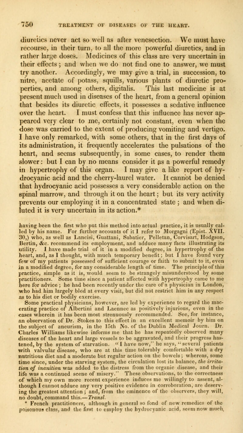 diuretics never act so well as after venesection. We must have recourse, in their turn, to all the more powerful diuretics, and in rather large doses. Medicines of this class are very uncertain in their effects ; and when we do not find one to answer, we must try another. Accordingly, we may give a trial, in succession, to nitre, acetate of potass, squills, various plants of diuretic pro- perties, and among others, digitalis. This last medicine is at present much used in diseases of the heart, from a general opinion that besides its diuretic effects, it possesses a sedative influence over the heart. I must confess that this influence has never ap- peared very clear to me, certainly not constant, even when the dose was carried to the extent of producing vomiting and vertigo. I have only remarked, with some others, that in the first days of its administration, it frequently accelerates the pulsations of the heart, and seems subsequently, in some cases, to render them slower : but I can by no means consider it as a powerful remedy in hypertrophy of this organ. I may give a like report of hy- drocyanic acid and the cherry-laurel water. It cannot be denied that hydrocyanic acid possesses a very considerable action on the spinal marrow, and through it on the heart ; but its very activity prevents our employing it in a concentrated state ; and when di- luted it is very uncertain in its action.* having been the first who put this method into actual practice, it is usually cal- led by his name. For further accounts of it I refer to Morgagni (Epist. XVII. 30,) who, as well as Lancisi, Guattani, Sabatier, Pelletan, Corvisart, Hodgson, Bertin, &c. recommend its employment, and adduce many facts illustrating its utility. I have made trial of it in a modified degree, in hypertrophy of the heart, and, as I thought, with much temporary benefit ; but I have found very few of my patients possessed of sufficient courage or faith to submit to it, even in a modified degree, for any considerable length of time. The principle of this practice, simple as it is, would seem to be strangely misunderstood by some practitioners. Some time since a patient affected with hypertrophy came to me here for advice ; he had been recently under the care of a physician in London, who had him largely bled at every visit, but did not restrict him in any respect as to his diet or bodily exercise. Some practical physicians, however, are led by experience to regard the mac- erating practice of Albertini and Laennec as positively injurious, even in the cases wherein it has been most strenuously recommended. See, for instance, an observation of Dr. Stokes to this effect in an excellent memoir by him on the subject of aneurism, in the 15th No. of the Dublin Medical Journ. Dr. Charles Williams likewise informs me that he has repeatedly observed many diseases of the heart and large vessels to be aggravated, and their progress has- tened, by the system of starvation. I have now, he says, '•' several patients with valvular disease, who are at this time tolerably comfortable with a dry nutritious diet and a moderate but regular action on the bowels ; whereas, some time since, under the starving system, the circulation lost its balance, the irrita- tion of inanition was added to the distress from the organic disease, and their life was a continued scene of misery. These observations, to the correctness of which my own more recent experience induces me willingly to assent, al- though I cannot adduce any very positive evidence in corroboration, are deserv- ing the greatest attention ; and, from the eminence of the observers, they will, no doubt, command this.— Transi. * French practitioners, although in general so fond of new remedies of the poisonous class, and the first to employ the hydrocyanic acid, seem now much,