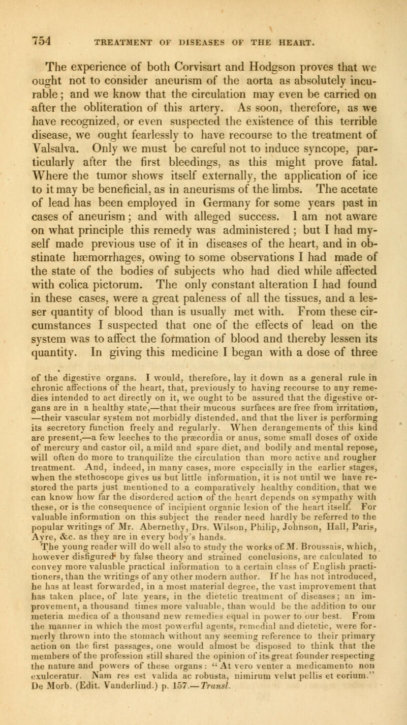 The experience of both Corvisart and Hodgson proves that we ought not to consider aneurism of the aorta as absolutely incu- rable ; and we know that the circulation may even be carried on after the obliteration of this artery. As soon, therefore, as we have recognized, or even suspected the existence of this terrible disease, we ought fearlessly to have recourse to the treatment of Valsalva. Only we must be careful not to induce syncope, par- ticularly after the first bleedings, as this might prove fatal. Where the tumor shows itself externally, the application of ice to it may be beneficial, as in aneurisms of the limbs. The acetate of lead has been employed in Germany for some years past in cases of aneurism ; and with alleged success. 1 am not aware on what principle this remedy was administered ; but I had my- self made previous use of it in diseases of the heart, and in ob- stinate haemorrhages, owing to some observations I had made of the state of the bodies of subjects who had died while affected with colica pictorum. The only constant alteration I had found in these cases, were a great paleness of all the tissues, and a les- ser quantity of blood than is usually met with. From these cir- cumstances I suspected that one of the effects of lead on the system was to affect the formation of blood and thereby lessen its quantity. In giving this medicine I began with a dose of three of the digestive organs. I would, therefore, lay it down as a general rule in chronic affections of the heart, that, previously to having recourse to any reme- dies intended to act directly on it, we ought to be assured that the digestive or- gans are in a healthy state.—that their mucous surfaces are free from irritation, —their vascular system not morbidly distended, and that the liver is performing its secretory function freely and regularly. When derangements of this kind are present,—a few leeches to the praecordia or anus, some small doses of oxide of mercury and castor oil. a mild and spare diet, and bodily and mental repose, will often do more to tranquilifce the circulation than more active and rougher treatment. And, indeed, in many cases, more especially in the earlier stages, when the stethoscope gives us but little information, it is not until we have re- stored the parts just mentioned to a comparatively healthy condition, that we can know how far the disordered action of the heart depends on sympathy with these, or is the consequence of incipient organic lesion of the heart itself. For valuable information on this subject the reader need hardly be referred to the popular writings of Mr. Abernethy, Drs. Wilson, Philip, Johnson, Hall, Paris, Ayre, &c. as they are in every body's hands. The young reader will do well also to studv the works of-M. Broussais. which, however disfigured* by false theory and strained conclusions, are calculated to convey more valuable practical information to a certain class of English practi- tioners, than the writings of any other modern author. If he has not introduced, he has at least forwarded, in a most material degree, the vast improvement that has taken place, of late years, in the dietetic treatment of diseases ; an im- provement, a thousand times more valuable, than would be the addition to our meteria medica of a thousand new remedies equal in power to our best. From the manner in which the most powerful agents, remedial and dietetic, were for- merly thrown into the stomach without any seeming reference to their primary action on the first passages, one would almost be disposed to think that the members of the profession still shared the opinion of its great founder respecting the nature and powers of these organs: At veru venter a medicamento non exulceratnr. Nam res est valida ac robusta, nimirum velut pellis et corium.' De Morb. (Edit. Vanderlind.) p. 157— Transi.