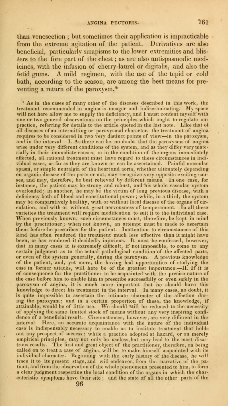 than venesection ; but sometimes their application is impracticable from the extreme agitation of the patient. Derivatives are also beneficial, particularly sinapisms to the lower extremities and blis- ters to the fore part of the chest ; as are also antispasmodic med- icines, with the infusion of cherry-laurel or digitalis, and also the fetid gums. A mild regimen, with the use of the tepid or cold bath, according to the season, are among the best means for pre- venting a return of the paroxysm.* * As in the cases of many other of the diseases described in this work, the treatment recommended in angina is meager and indiscriminating. My space will not here allow me to supply the deficiency, and I must content myself with one or two general observations on the principles which ought to regulate our practice, referring for details to the article quoted in the last note. Like that ol all diseases of an intermitting or paroxysmal character, the treatment of angina requires to be considered in two very distinct points of view—in the paroxysm, and in the interval.—I. As there can be no doubt that the paroxysms of angina arise under very different conditions of the system, and as they differ very mate- rially in their immediate causes, or in the condition of the organs immediately affected, all rational treatment must have regard to these circumstances in indi- vidual cases, as far as they are known or can be ascertained. Painful muscular spasm, or simple neuralgia of the heart and aorta, whether ultimately depending on organic disease of the parts or not, may recognize very opposite exciting cau- ses, and may, therefore, be best relieved by different means. In one case, for instance, the patient may be strong and robust, and his whole vascular system overloaded ; in another, he may be the victim of long previous disease, with a deficiency both of blood and constitutional power; while, in a third, the system may be comparatively healthy, with or without local disease of the organs of cir- culation, and with or without great nervousness of temperament. In all these varieties the treatment will require modification to suit it to the individual case. When previously known, such circumstances must, therefore, be kept in mind by the practitioner ; when not known, an attempt must be made to ascertain them before he prescribes for the patient. Inattention to circumstances of this kind has often rendered the treatment much less effective than it might have been, or has rendered it decidedly injurious. It must be confessed, however, that in many cases it is extremely difficult, if not impossible, to come to any certain judgment as to the actual pathological condition of the affected parts, or even of the system generally, during the paroxysm. A previous knowledge of the patient, and, yet more, the having had opportunities of studying the case in former attacks, will here be of the greatest importance.—II. If it is of consequence for the practitioner to be acquainted with the precise nature of the case before him to enable him to prescribe successfully or even safely in the paroxysm of angina, it is much more important that he should have this knowledge to direct his treatment in the interval. In many cases, no doubt, it is quite impossible to ascertain the intimate character of the affection dur- ing the paroxysm ; and in a certain proportion of these, the knowledge, if attainable, would be of little use. We should Still be reduced to the necessity of applying the same limited stock of means without any very inspiring confi- dence of a beneficial result. Circumstances, however, are very different in the interval. Here, an accurate acquaintance with the nature of the individual case- is indispensably necessary to enable us to institute treatment that holds out any prospect of success ; while a practice adopted at hazard, or on merely empirical principles, may not only be useless, but may lead to the most disas- trous results. The first and great object of the practitioner, therefore, on being called on to treat a case of angina, will be to make himself acquainted with its individual character. Beginning with the early history of the disease, he will trace it to its present stage, and will endeavor, from the narrative of the pa- tient, and from the observation of the whole phenomena presented to him, to form a clear judgment respecting the local condition of the organs in which the char- acteristic symptoms have their site ; and the state of all the other parts of the 96