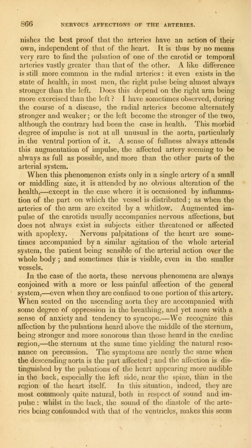 nishcs the best proof that the arteries have an action of their own, independent of that of the heart. It is thus by no means very rare to find the pulsation of one of the carotid or temporal arteries vastly greater than that of the other. A like difference is still more common in the radial arteries : it even exists in the state of health, in most men, the right pulse being almost always stronger than the left. Does this depend on the right arm being more exercised than the left ? I have sometimes observed, during the course of a disease, the radial arteries become alternately stronger and weaker ; or the left become the stronger of the two, although the contrary had been the case in health. This morbid degree of impulse is not at all unusual in the aorta, particularly in the ventral portion of it. A sense of fullness always attends this augmentation of impulse, the affected artery seeming to be always as full as possible, and more than the other parts of the arterial system. When this phenomenon exists only in a single artery of a small or middling size, it is attended by no obvious alteration of the health,—except in the case where it is occasioned by inflamma- tion of the part on which the vessel is distributed ; as when the arteries of the arm are excited by a whitlow. Augmented im- pulse of the carotids usually accompanies nervous affections, but does not always exist in subjects either threatened or affected with apoplexy. Nervous palpitations of the heart are some- times accompanied by a similar agitation of the whole arterial system, the patient being sensible of the arterial action over the whole body ; and sometimes this is visible, even in the smaller vessels. In the case of the aorta, these nervous phenomena are always conjoined with a more or less painful affection of the general system,—even when they are confined to one portion of this artery. When seated on the ascending aorta they are accompanied with some degree of oppression in the breathing, and yet more with a sense of anxiety and tendency to syncope.—We recognize this affection by the pulsations heard above the middle of the sternum, being stronger and more sonorous than those heard in the cardiac region,—the sternum at the same time yielding the natural reso- nance on percussion. The symptoms are nearly the same when the descending aorta is the part affected ; and the affection is dis- tinguished by the pulsations of the heart appearing more audible in the back, especially the left side, near the spine, than in the region of the heart itself. In this situation, indeed, they are most commonly quite natural, both in respect of sound and im- pulse : whilst in the back, the sound of the diastole of the arte- ries being confounded with that of the ventricles, makes this seem
