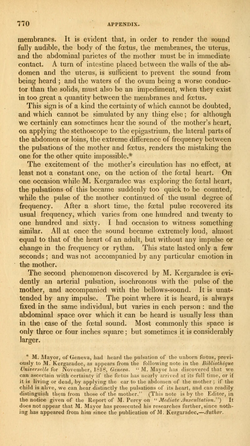 membranes. It is evident that, in order to render the sound fully audible, the body of the fœtus, the membranes, the uterus, and the abdominal parietes of the mother must be in immediate contact. A turn of intestine placed between the walls of the ab- domen and the uterus, is sufficient to prevent the sound from being heard ; and the waters of the ovum being a worse conduc- tor than the solids, must also be an impediment, when they exist in too great a quantity between the membranes and fœtus. This sign is of a kind the certainty of which cannot be doubted, and which cannot be simulated by any thing else ; for although we certainly can sometimes hear the sound of the mother's heart, on applying the stethoscope to the epigastrium, the lateral parts of the abdomen or loins, the extreme difference of frequency between the pulsations of the mother and fœtus, renders the mistaking the one for the other quite impossible.* The excitement of the mother's circulation has no effect, at least not a constant one, on the action of the fœtal heart. On one occasion while M. Kergaradec was exploring the fœtal heart, the pulsations of this became suddenly too quick to be counted, while the pulse of the mother continued of the usual degree of frequency. After a short time, the fœtal pulse recovered its usual frequency, which varies from one hundred and twenty to one hundred and sixty. I had occasion to witness something similar. All at once the sound became extremely loud, almost equal to that of the heart of an adult, but without any impulse or change in the frequency or rythm. This state lasted only a few seconds ; and was not accompanied by any particular emotion in the mother. The second phenomenon discovered by M. Kergaradec is evi- dently an arterial pulsation, isochronous with the pulse of the mother, and accompanied with the bellows-sound. It is unat- tended by any impulse. The point where it is heard, is always fixed in the same individual, but varies in each person : and the abdominal space over which it can be heard is usually less than in the case of the fœtal sound. Most commonly this space is only three or four inches square ; but sometimes it is considerably larger. * M. Mayor, of Geneva, had heard the pulsation of the unborn fœtus, previ- ously to M. Kergaradec, as appears from the following note in the Bibliothèque Universelle for November, 1818, Geneva.  M. Mayor has discovered that we can ascertain with certainty if the foetus has nearly arrived at its full time, or if it is living or dead, by applying the ear to the abdomen of the mother ; if the child is alive, we can hear distinctly the pulsations of its heart, and can readily distinguish them from those of the mother. (This note is by the Editor, in the notice given of the Report of M. Percy on  Mediate Auscultation.) It does not appear that M. Mayor has prosecuted his researches further, since noth- ing has appeared from him since the publication of M. Kergaradec.—author.