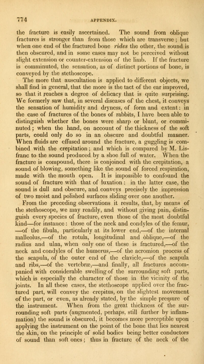 the fracture is easily ascertained. The sound from oblique fractures is stronger than from those which are transverse ; but when one end of the fractured bone rides the other, the sound is then obscured, and in some cases may not be perceived without slight extension or counter-extension of the limb. If the fracture is comminuted, the sensation, as of distinct portions of bone, is conveyed by the stethoscope. The more that auscultation is applied to different objects, we shall find in general, that the more is the tact of the ear improved, so that it reaches a degree of delicacy that is quite surprising. We formerly saw that, in several diseases of the chest, it conveys the sensation of humidity and dryness, of form and extent : in the case of fractures of the bones of rabbits, I have been able to distinguish whether the bones were sharp or blunt, or commi- nuted ; when the hand, on account of the thickness of the soft parts, could only do so in an obscure and doubtful manner. When fluids are effused around the fracture, a guggling is com- bined with the crepitation ; and which is compared by M. Lis- franc to the sound produced by a shoe full of water. When the fracture is compound, there is conjoined with the crepitation, a sound of blowing, something like the sound of forced respiration, made with the mouth open. It is impossible to confound the sound of fracture with that of luxation : in the latter case, the sound is dull and obscure, and conveys precisely the impression of two moist and polished surfaces sliding over one another. From the preceding observations it results, that, by means of the stethoscope, we may readily, and without giving pain, distin- guish every species of fracture, even those of the most doubtful kind—for instance : those of the neck and condyles of the femur, —of the fibula, particularly at its lower end,—of the internal malleolus,—of the rotula, longitudinal and oblique,—of the radius and ulna, when only one of these is fractured,—of the neck and condyles of the humerus,—of the acromion process of the scapula, of the outer end of the clavicle,—of the scapula and ribs,—of the vertebrae,—and finally, all fractures accom- panied with considerable swelling of the surrounding soft parts, which is especially the character of those in the vicinity of the joints. In all these cases, the stethoscope applied over the frac- tured part, will convey the crepitus, on the slightest movement of the part, or even, as already stated, by the simple pressure of the instrument. When from the great thickness of the sur- rounding soft parts (augmented, perhaps, still further by inflam- mation) the sound is obscured, it becomes more perceptible upon applying the instrument on the point of the bone that lies nearest the skin, on the principle of solid bodies being better conductors of sound than soft ones ; thus in fracture of the neck of the