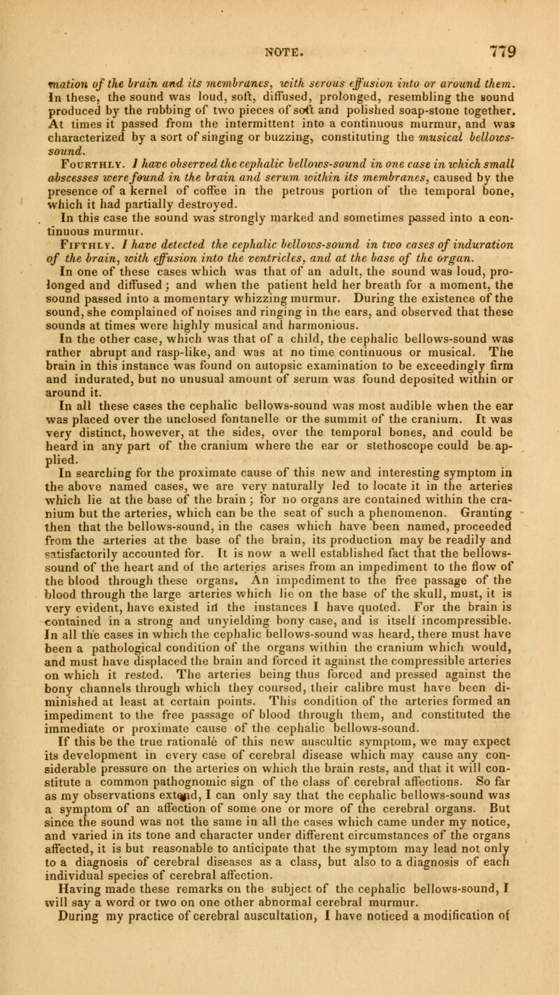 matîon of the brain and its membranes, with serous effusion into or around them. In these, the sound was loud, soft, diffused, prolonged, resembling the sound produced by the rubbing of two pieces of soft and polished soap-stone together. At times it passed from the intermittent into a continuous murmur, and was characterized by a sort of singing or buzzing, constituting the musical bellozcs- sound. Fourthly. 1 have observed the cephalic bellows-sound in one case in which small abscesses were found in the brain and serum within its membranes, caused by the presence of a kernel of coffee in the petrous portion of the temporal bone, which it had partially destroyed. In this case the sound was strongly marked and sometimes passed into a con- tinuous murmur. Fifthly. I have detected the cephalic bellows-sound in two cases of induration of the brain, icith effusion into the ventricles, and at the base of the organ. In one of these cases which was that of an adult, the sound was loud, pro- longed and diffused ; and when the patient held her breath for a moment, the sound passed into a momentary whizzing murmur. During the existence of the sound, she complained of noises and ringing in the ears, and observed that these sounds at times were highly musical and harmonious. In the other case, which was that of a child, the cephalic bellows-sound was rather abrupt and rasp-like, and was at no time continuous or musical. The brain in this instance was found on autopsie examination to be exceedingly firm and indurated, but no unusual amount of serum was found deposited within or around it. In all these cases the cephalic bellows-sound was most audible when the ear was placed over the unclosed fontanelle or the summit of the cranium. It was very distinct, however, at the sides, over the temporal bones, and could be heard in any part of the cranium where the ear or stethoscope could be ap- plied. In searching for the proximate cause of this new and interesting symptom in the above named cases, we are very naturally led to locate it in the arteries which lie at the base of the brain ; for no organs are contained within the cra- nium but the arteries, which can be the seat of such a phenomenon. Granting then that the bellows-sound, in the cases which have been named, proceeded from the arteries at the base of the brain, its production may be readily and satisfactorily accounted for. It is now a well established fact that the bellows- sound of the heart and of the arteries arises from an impediment to the flow of the blood through these organs. An impediment to the free passage of the blood through the large arteries which lie on the base of the skull, must, it is very evident, have existed iri the instances I have quoted. For the brain is contained in a strong and unyielding bony case, and is itself incompressible. In all the cases in which the cephalic bellows-sound was heard, there must have been a pathological condition of the organs within the cranium which would, and must have displaced the brain and forced it against the compressible arteries on which it rested. The arteries being thus forced and pressed against the bony channels through which they coursed, their calibre must have been di- minished at least at certain points. This condition of the arteries formed an impediment to the free passage of blood through them, and constituted the immediate or proximate cause of the cephalic bellows-sound. If this be the true rationale of this new auscultic symptom, we may expect its development in every case of cerebral disease which may cause any con- siderable pressure on the arteries on which the brain rests, and that it will con- stitute a common pathognomic sign of the class of cerebral affections. So far as my observations extqpd, I can only say that the cephalic bellows-sound was a symptom of an affection of some one or more of the cerebral organs. But since the sound was not the same in all the cases which came under my notice, and varied in its tone and character under different circumstances of the organs affected, it is but reasonable to anticipate that the symptom may lead not only to a diagnosis of cerebral diseases as a class, but also to a diagnosis of each, individual species of cerebral affection. Having made these remarks on the subject of the cephalic bellows-sound, I will say a word or two on one other abnormal cerebral murmur. During my practice of cerebral auscultation, I have noticed a modification of