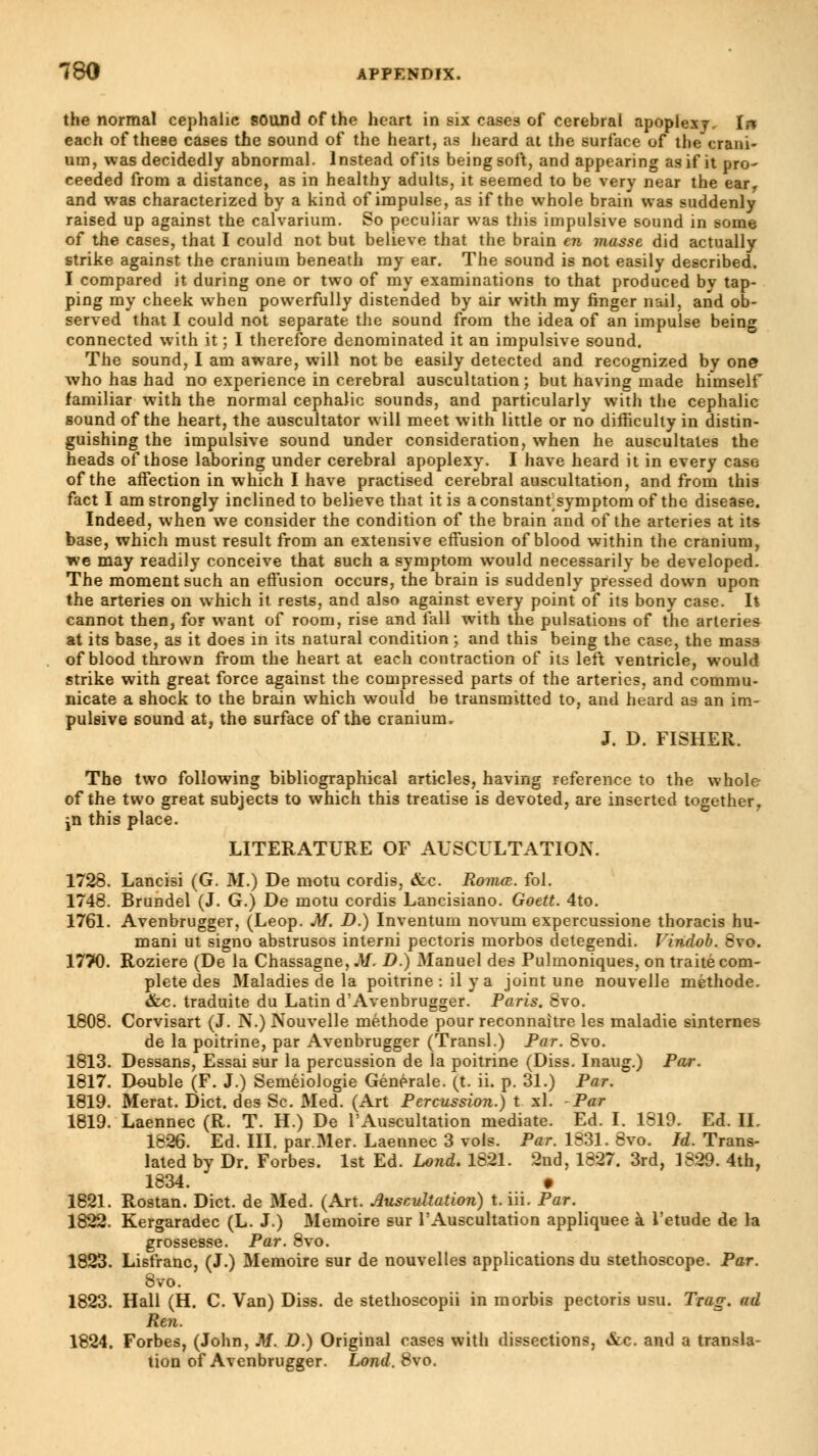 the normal cephalic sound of the heart in six cases of cerebral apoplexy. In each of these cases the sound of the heart, as heard at the surface of the crani- um, was decidedly abnormal. Instead of its being soft, and appearing as if it pro- ceeded from a distance, as in healthy adults, it seemed to be very near the earr and was characterized by a kind of impulse, as if the whole brain was suddenly raised up against the calvarium. So peculiar was this impulsive sound in some of the cases, that I could not but believe that the brain en masse did actually strike against the cranium beneath my ear. The sound is not easily described. I compared it during one or two of my examinations to that produced by tap- ping my cheek when powerfully distended by air with my finger nail, and ob- served that I could not separate the sound from the idea of an impulse being connected with it ; I therefore denominated it an impulsive sound. The sound, I am aware, will not be easily detected and recognized by one who has had no experience in cerebral auscultation; but having made himself familiar with the normal cephalic sounds, and particularly with the cephalic sound of the heart, the auscultator will meet with little or no difficulty in distin- guishing the impulsive sound under consideration, when he auscultates the heads of those laboring under cerebral apoplexy. I have heard it in every case of the affection in which I have practised cerebral auscultation, and from this fact I am strongly inclined to believe that it is a constant symptom of the disease. Indeed, when we consider the condition of the brain and of the arteries at its base, which must result from an extensive effusion of blood within the cranium, we may readily conceive that such a symptom would necessarily be developed. The moment such an effusion occurs, the brain is suddenly pressed down upon the arteries on which it rests, and also against every point of its bony case. It cannot then, for want of room, rise and fall with the pulsations of the arteries at its base, as it does in its natural condition ; and this being the case, the mass of blood thrown from the heart at each contraction of its left ventricle, would strike with great force against the compressed parts of the arteries, and commu- nicate a shock to the brain which would be transmitted to, and heard as an im- pulsive sound at, the surface of the cranium, J. D. FISHER. The two following bibliographical articles, having reference to the whole of the two great subjects to which this treatise is devoted, are inserted together, jn this place. LITERATURE OF AUSCULTATION. 1728. Lancisi (G. M.) De motu cordis, &c. Romœ. fol. 1748. Brundel (J. G.) De motu cordis Lancisiano. Goett. 4to. 1761. Avenbrugger, (Leop. M. D.) Inventum novum expercussione thoracis hu- mani ut signo abstrusos interni pectoris morbos detegendi. Vindob. 8vo. 1770. Roziere (De la Chassagne, M. D.) Manuel des Pulmoniques, on traité com- plete des Maladies de la poitrine : il y a joint une nouvelle méthode. &c. traduite du Latin d'Avenbrugger. Paris. 8vo. 1808. Corvisart (J. N.) Nouvelle méthode pour reconnaître les maladie sinternes de la poitrine, par Avenbrugger (Transi.) Par. 8vo. 1813. Dessans, Essai sur la percussion de la poitrine (Diss. Inaug.) Par. 1817. Double (F. J.) Seméiologie Générale, (t. ii. p. 31.) Par. 1819. Merat. Diet, des Se. Med. (Art Percussion.) t xl. Par 1819. Laennec (R. T. H.) De l'Auscultation mediate. Ed. I. 1819. Ed. IL 1826. Ed. III. par.Mer. Laennec 3 vols. Par. 1831. 8vo. Id. Trans- lated by Dr. Forbes. 1st Ed. Lond. 1821. 2nd, 1827. 3rd, 1829. 4th, 1834. » 1821. Rostan. Diet, de Med. (Art. Auscultation) t. iii. Par. 1822. Kergaradec (L. J.) Mémoire sur l'Auscultation appliquée à l'étude de la grossesse. Par. 8vo. 1823. Lisfranc, (J.) Mémoire sur de nouvelles applications du stethoscope. Par. 8vo. 1823. Hall (H. C. Van) Diss, de stethoscopii in morbis pectoris usu. Trag. ad Ren. 1824. Forbes, (John, M. D.) Original cases with dissections, &c. and a transla- tion of Avenbrugger. Lond. 8vo.