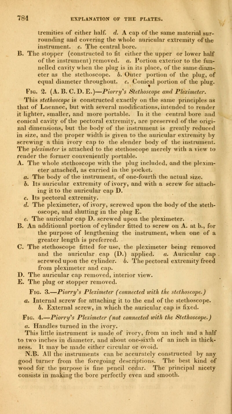 tremities of either half. d. A cap of the same material sur- rounding and covering the whole auricular extremity of the instrument, e. The central bore. B. The stopper (constructed to fit either the upper or lower half of the instrument) removed, a. Portion exterior to the fun- nelled cavity when the plug is in its place, of the same diam- eter as the stethoscope, b. Outer portion of the plug, of equal diameter throughout, c. Conical portion of the plug. Fig. 2. (A. B. C. D. E.)—P lorry's Stethoscope and Pleximeter. This stethoscope is constructed exactly on the same principles as that of Laennec, but with several modifications, intended to render it lighter, smaller, and more portable. In it the central bore and conical cavity of the pectoral extremity, are preserved of the origi- nal dimensions, but the body of the instrument is greatly reduced in size, and the proper width is given to the auricular extremity by screwing a thin ivory cap to the slender body of the instrument. The pleximeter is attached to the stethoscope merely with a view to render the former conveniently portable. A. The whole stethoscope with the plug included, and the plexim- eter attached, as carried in the pocket. a. The body of the instrument, of one-fourth the actual size. b. Its auricular extremity of ivory, and with a screw for attach- ing it to the auricular cap D. c. Its pectoral extremity. d. The pleximeter, of ivory, screwed upon the body of the steth- oscope, and shutting in the plug E. e. The auricular cap D. screwed upon the pleximeter. B. An additional portion of cylinder fitted to screw on A. at b., for the purpose of lengthening the instrument, when one of a greater length is preferred. C. The stethoscope fitted for use, the pleximeter being removed and the auricular cap (D.) applied. a. Auricular cap screwed upon the cylinder, b. The pectoral extremity freed from pleximeter and cap. D. The auricular cap removed, interior view. E. The plug or stopper removed. Fig. 3.—Piorry's Pleximeter (connected with the stethoscope.) a. Internal screw for attaching it to the end of the stethoscope. b. External screw, in which the auricular cap is fixed. Fig. 4.—Piorry's Pleximeter (not connected with the Stethoscope.) a. Handles turned in the ivory. This little instrument is made of ivory, from an inch and a half to two inches in diameter, and about one-sixth of an inch in thick- ness. It may be made either circular or ovoid. N.B. All the instruments can be accurately constructed by any good turner from the foregoing descriptions. The best kind of wood for the purpose is fine pencil cedar. The principal nicety consists in making the bore perfectly even and smooth.