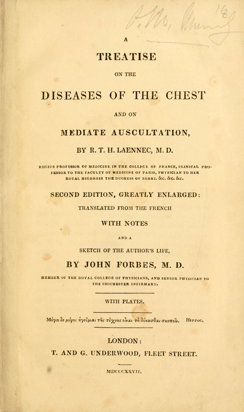 A TREATISE ON THE DISEASES OF THE CHEST AND ON MEDIATE AUSCULTATION, BY R. T. H. LAENNEC, M. D. REGIUS pnOFESSOR OF MEDICINE IN THE COLLICE OF FRANCE, CLINICAL I'RU- FESSOR TO THE FACULTY OF MEDICINE OF PARIS, PHYSICIAN TO HER KOYAL HIGHNESS THE DUCHESS OF BERRI. &C. &CC, &C. SECOND EDITION, GREATLY ENLARGED: TRANSLATED FROftl THE FRENCH WITH NOTES AND A SKETCH OF THE AUTHOR'S LIFE, BY JOHN FORBES, M. D. KEMCER OF THE ROYAL COLLEGE OF PHYSICIANS, AND SENIOR PHiSlCIAN TO THE CHICHESTER INFIRMARY. WITH PLATES. Miyxdsf^ifos 'ny^vf^oii tSs re^vns sJvxi to ^vvxaOxt a-noirav. Hippoc. LONDON: T. AND G. UNDERWOOD, FLEET STREET MDCCCXXVII.