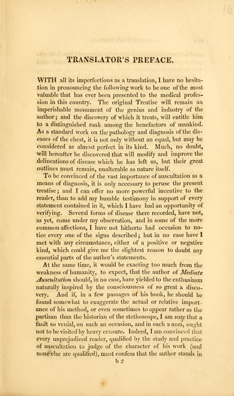 TRANSLATOR'S PREFACE. WITH all its imperfections as a translation, 1 have no hesita- tion in pronouncing the following work to be one of the most valuable that has ever been presented to the medical profes- sion in this country. The original Treatise will remain an imperishable monument of the genius and industry of the author; and the discovery of which it treats, will entitle him to a distinguished rank among the benefactors of mankind. As a standard work on the pathology and diagnosis of the dis- eases of the chest, it is not only without an equal, but may be considered as almost perfect in its kind. Much, no doubt, will hereafter be discovered that will modify and improve the delineations of disease which he has left us, but their great outlines must remain, unalterable as nature itself. To be convinced of the vast importance of auscultation as a means of diagnosis, it is only necessary to peruse the present treatise; and I can offer no more powerful incentive to the reader, than to add my humble testimony in support of every statement contained in it, which I have had an opportunity of verifying. Several forms of disease there recorded, have not, as yet, come under my observation, and in some of the more common affections, I have not hitherto had occasion to no- tice every one of the signs described j but in no case have I met with any circumstance, either of a positive or negative kind, which could give me the slightest reason to doubt any essential parts of the author's statements. At the same time, it would be exacting too much from the weakness of humanity, to expect, that tlie author of Mediate Auscultation should, in no case, have yielded to the enthusiasm naturally inspired by the consciousness of so great a disco- very. And if, in a few passages of his book, he should be found somewhat to exaggerate the actual or relative import- ance of his method, or even sometimes to appear rather as the partisan than the historian of the stethoscope, I am sure that a fault so venial, on such an occasion, and in such a man, ought not to be visited by heavy censure. Indeed, I am convinced that every unprejudiced reader, qualified by the study and practice of auscultation to judge of the character of his work (and none else are qualified), must confess that the author stands in b2