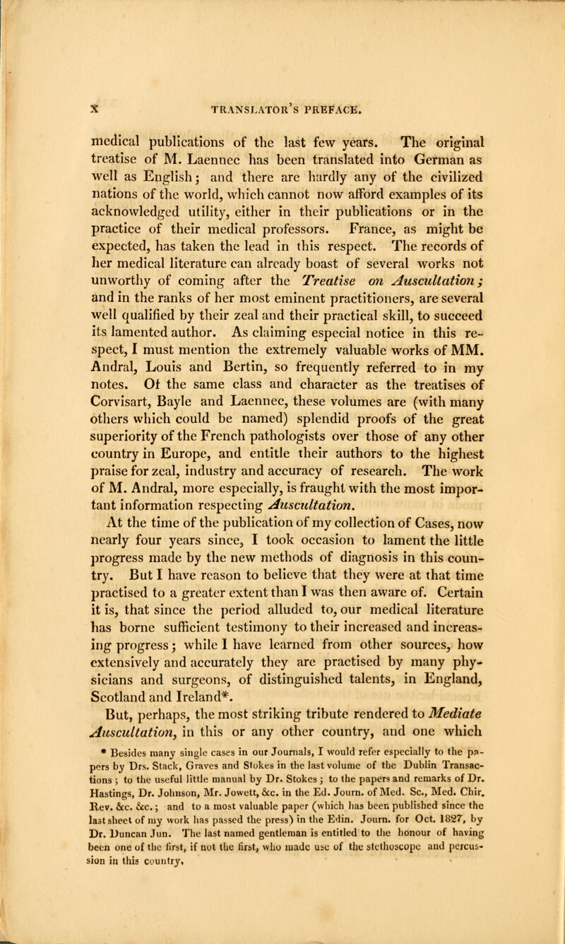 medical publications of the last few years. The original treatise of M. Laennec has been translated into German as well as English; and there are hardly any of the civilized nations of the world, which cannot now afford examples of its acknowledged utility, either in their publications or in the practice of their medical professors. France, as might be expected, has taken the lead In this respect. The records of her medical literature can already boast of several works not unworthy of coming after the Treatise on Auscultation; and in the ranks of her most eminent practitioners, are several well qualified by their zeal and their practical skill, to succeed its lamented author. As claiming especial notice in this re- spect, I must mention the extremely valuable works of MM. Andral, Louis and Bertin, so frequently referred to in my notes. Ot the same class and character as the treatises of Corvisart, Bayle and Laennec, these volumes are (with many others which could be named) splendid proofs of the great superiority of the French pathologists over those of any other country in Europe, and entitle their authors to the highest praise for zeal, industry and accuracy of research. The work of M. Andral, more especially, is fraught with the most impor- tant information respecting Auscultation. At the time of the publication of my collection of Cases, now nearly four years since, I took occasion to lament the little progress made by the new methods of diagnosis in this coun- try. But I have reason to believe that they were at that time practised to a greater extent than I was then aware of. Certain it is, that since the period alluded to, our medical literature has borne sufficient testimony to their increased and increas- ing progress; while I have learned from other sources, how extensively and accurately they are practised by many phy- sicians and surgeons, of distinguished talents, in England, Scotland and Ireland*. But, perhaps, the most striking tribute rendered to Mediate Auscultation, in this or any other country, and one which * Besides many single cases in our Journals, I would refer especially to the pp- pers by Drs. Stack, Graves and Stokes in the last volume of the Dublin Transac- tions ; to the useful little manual by Dr. Stokes ; to the papers and remarks of Dr. Hastings, Dr. Johnson, Mr. Jowett, &c. in the Ed. Journ. of Med. Sc, Med. Chir. Rev. &c. &c.; and to a most valuable paper (which has been published since the last sheet of my work has passed the press) in the Eilin. Journ. for Oct. 1827, by Dr. Duncan Jun. The last named gentleman is entitled to the honour of having been one of the first, if not the first, who made use of the stethoscope and percus- sion in this country.