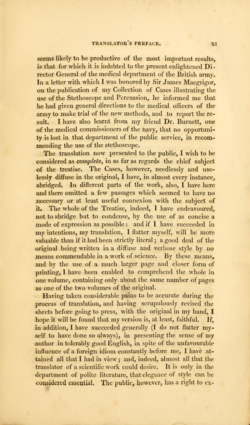 seems likely to be productive of the most important results, is that for which it is indebted to the present enlightened Di- rector General of the medical department of the British army. In a letter with which I was honored by Sir James Macgrigor, on the publication of my Collection of Cases illustrating the use of the Stethoscope and Percussion, he informed me that he had given general directions to the medical officers of the army to make trial of the new methods, and to report the re- sult. I have also learnt from my friend Dr. Burnett, one of the medical commissioners of the navy, that no opportuni- ty is lost in that department of the public service, in recom- mending the use of the stethoscope. The translation now presented to the public, I wish to be considered as complete, in as far as regards the chief subject of the treatise. The Cases, however, needlessly and use- lessly diffuse in the original, I have, in almost every instance, abridged. In different parts of the work, also, I have here and there omitted a few passages which seemed to have no necessary or at least useful connexion with the subject of it. The whole of the Treatise, indeed, 1 have endeavoured, not to abridge but to condense, by the use of as concise a mode of expression as possible : and if I have succeeded in my intentions, my translation, I flatter myself, will be more valuable than if it had been strictly literal; a good deal of the original being written in a diffuse and verbose style by no means commendable in a work of science. By these means, and by the use of a much larger page and closer form of printing, I have been enabled to comprehend the whole in one volume, containing only about the same number of pages as one of the two volumes of the original. Having taken considerable pains to be accurate during the process of translation, and having scrupulously revised the sheets before going to press, with the original in my hand, I hope it will be found that my version is, at least, faithful. If, in addition, I have succeeded generally (I do not flatter my- self to have done so always), in presenting the sense of my author in tolerably good English, In spite of the unfavourable influence of a foreign idiom constantly before me, I have at- tained all that I had in view; and, indeed, almost all that the translator of a scientific work could desire. It is only in the department of polite literature, that elegance of style can be considered essential. The public, however, has a right to ex-