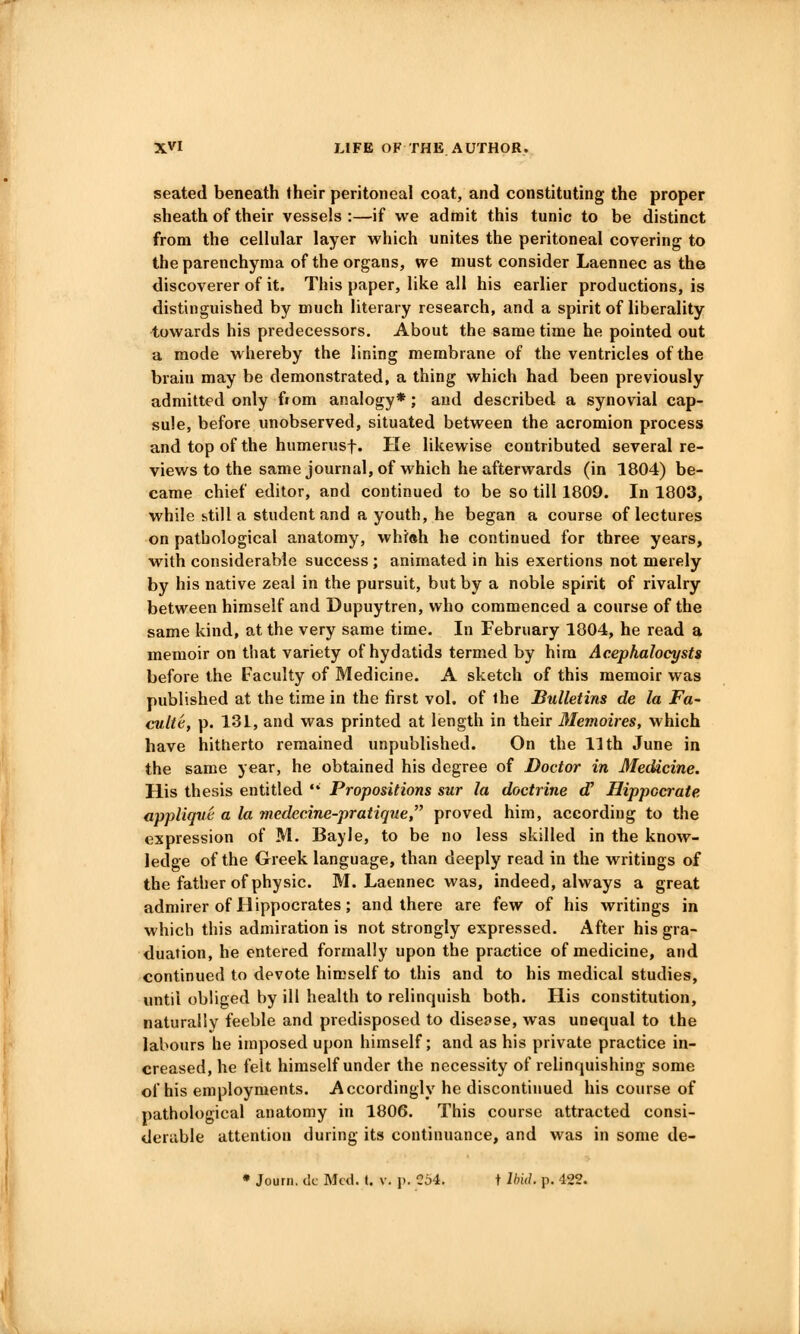 seated beneath their peritoneal coat, and constituting the proper sheath of their vessels :—if we admit this tunic to be distinct from the cellular layer which unites the peritoneal covering to the parenchyma of the organs, we must consider Laennec as the discoverer of it. This paper, like all his earlier productions, is distinguished by much literary research, and a spirit of liberality towards his predecessors. About the same time he pointed out a mode whereby the lining membrane of the ventricles of the brain may be demonstrated, a thing which had been previously admitted only fiom analogy*; and described a synovial cap- sule, before unobserved, situated between the acromion process and top of the humerusf. He likewise contributed several re- views to the same journal, of which he afterwards (in 1804) be- came chief editor, and continued to be so till 1809. In 1803, while still a student and a youth, he began a course of lectures on pathological anatomy, whr«h he continued for three years, with considerable success ; animated in his exertions not merely by his native zeal in the pursuit, but by a noble spirit of rivalry between himself and Dupuytren, who commenced a course of the same kind, at the very same time. In February 1804, he read a memoir on that variety of hydatids termed by him Acephalocysts before the Faculty of Medicine. A sketch of this memoir was published at the time in the first vol. of ihe Bulletins de la Fa- culte, p. 131, and was printed at length in their Memoires, which have hitherto remained unpublished. On the 11 th June in the same year, he obtained his degree of Doctor in Medicine. His thesis entitled • Propositions sur la doctrine d' Hippccrate appliqvt; a la medecine-pratique, proved him, according to the expression of M. Bayle, to be no less skilled in the know- ledge of the Greek language, than deeply read in the writings of the father of physic. M. Laennec was, indeed, always a great admirer of Hippocrates; and there are few of his writings in which this admiration is not strongly expressed. After his gra- duation, he entered formally upon the practice of medicine, and continued to devote himself to this and to his medical studies, until obliged by ill health to relinquish both. His constitution, naturally feeble and predisposed to disease, was unequal to the labours he imposed upon himself; and as his private practice in- creased, he felt himself under the necessity of relinquishing some of his employments. Accordingly he discontinued his course of pathological anatomy in 1806. This course attracted consi- derable attention during its continuance, and was in some de- • Journ. i!c Mwi. (. v. p. C54. t Ihid. p. 422.