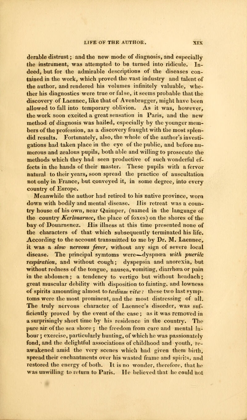 derable distrust; and the new mode of diagnosis, and especially the instrument, was attempted to be turned into ridicule. In- deed, but for the admirable descriptions of the diseases con- tained in the work, which proved the vast industry and talent of the author, and rendered his volumes infinitely valuable, whe- ther his diagnostics were true or false, it seems probable that the discovery of Laennec, like that of Avenbrugger, might have been allowed to fall into temporary oblivion. As it was, however, the work soon excited a great sensation in Paris, and the new method of diagnosis was hailed, especially by the younger mem- bers of the profession, as a discovery fraught with the most splen- did results. Fortunately, also, the whole of the author's investi- gations had taken place in the eye of the public, and before nu- merous and zealous pupils, both able and willing to prosecute the methods which they had seen productive of such wonderful ef- fects in the hands of their master. These pupils with a fervor natural to their years, soon spread the practice of auscultation not only in France, but conveyed it, in some degree, into every country of Europe. Meanwhile the author had retired to his native province, worn down with bodily and mental disease. His retreat was a coun- try house of his own, near Quimper, (named in the language of the country Kerlouaniec, the place of foxes) on the shores of the bay of Douarnenez. His illness at this time presented none of the characters of that which subsequently terminated his life. According to the account transmitted to me by Dr. M. Laennec, it was a slow nervous fever, without any sign of severe local disease. The principal symtoms were—dyspnoea with puerile respiration, and without cough; dyspepsia and anorexia, but without redness of the tongue, nausea, vomiting, diarrhoea or pain in the abdomen; a tendency to vertigo but without headach; great muscular debility with disposition to fainting, and lowness of spirits amounting almost to tccdium vitce: these two last symp- toms were the most prominent, and the most distressing of all. The truly nervous character of Laennec's disorder, was suf- ficiently proved by the event of the case; as it was removed in a surprisingly short time by his residence in the country. The pure air of the sea shore ; the freedom from care and mental la- bour ; exercise, particularly hunting, of which he was passionately fond, and the delightful associations of childhood and youth, re- awakened amid the very scenes which had given them birth, spread their enchantments over his wasted frame and spirits, and restored the energy of both. It is no wonder, therefore, that he was unwilling to return to Paris. He believed that he could not