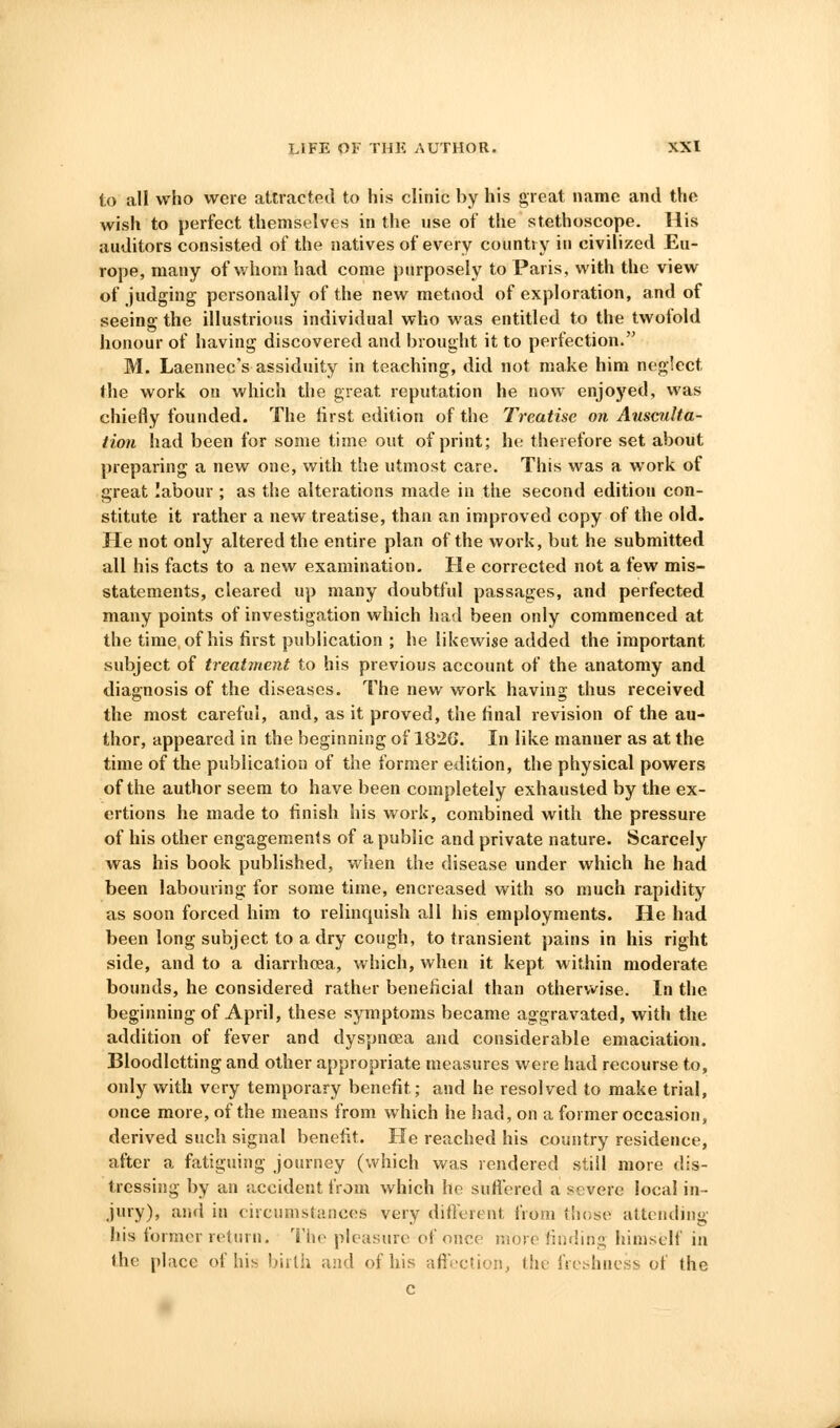 to all who were attracted to his clinic by his great name and the wish to perfect themselves in the use of the stethoscope. His auditors consisted of the natives of every country in civilized Eu- rope, many of whom had come purposely to Paris, with the view of judging personally of the new metnod of exploration, and of seeing the illustrious individual who was entitled to the twofold honour of having discovered and brought it to perfection. M. Laennec's assiduity in teaching, did not make him neglect Ihe work on which the great reputation he now enjoyed, was chiefly founded. The first edition of the Treatise on Ausculta- tion had been for some time out of print; he therefore set about preparing a new one, with the utmost care. This was a work of great labour ; as the alterations made in the second edition con- stitute it rather a new treatise, than an improved copy of the old. He not only altered the entire plan of the work, but he submitted all his facts to a new examination. He corrected not a few mis- statements, cleared up many doubtful passages, and perfected many points of investigation which had been only commenced at the time, of his first publication ; he likewise added the important subject of treatment to his previous account of the anatomy and diagnosis of the diseases. The new work having thus received the most careful, and, as it proved, the final revision of the au- thor, appeared in the beginning of 182G. In like manner as at the time of the publication of the former edition, the physical powers of the author seem to have been completely exhausted by the ex- ertions he made to finish his work, combined with the pressure of his other engagements of a public and private nature. Scarcely was his book published, when the disease under which he had been labouring for some time, encreased with so much rapidity as soon forced him to relinquish all his employments. He had been long subject to a dry cough, to transient pains in his right side, and to a diarrhoea, which, when it kept within moderate bounds, he considered rather beneficial than otherwise. In the beginning of April, these symptoms became aggravated, with the addition of fever and dyspnoea and considerable emaciation. Bloodletting and other appropriate measures were had recourse to, only with very temporary benefit; and he resolved to make trial, once more, of the means from which he had, on a former occasion, derived such signal benefit. He reached his country residence, after a fatiguing journey (which was rendered still more dis- tressing by an iiccident from which he sufiered a severe local in- jury), and in circumstances very different from those attending his former return. Tiie pleasure of once more fiiuiing himself in the place of his birth and of his aftection, the freshness of the c