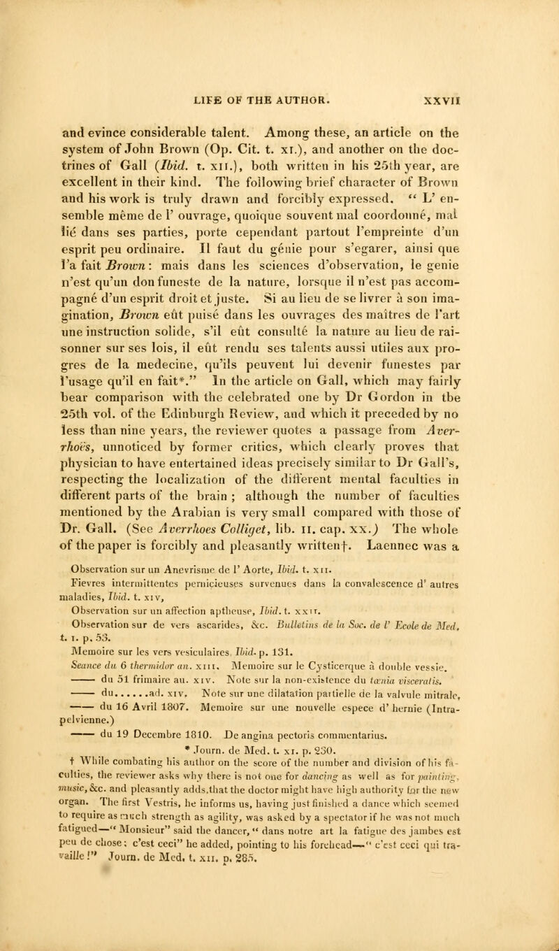 and evince considerable talent. Among these, an article on the system of John Brown (Op. Cit. t. xr.), and another on the doc- trines of Gall {Ibid. t. XII.), both written in his 2.5th year, are excellent in their kind. The following- brief character of Brown and his work is truly drawn and forcibly expressed.  L'en- semble merae de 1' ouvrage, quoique souvent mal coordoime, nial lie dans ses parties, porte cependant partout I'empreinte d'un esprit pen ordinaire. II faut du geiiie pour s'egarer, ainsi que I'a fait ^roit-n: mais dans les sciences d'observation, le genie n'est qu'un don funeste de la nature, lorsque il n'est pas accora- pagne d'un esprit droit et juste. Si au lieu de se livrer a son ima- gination. Brown eut puise dans les ouvrages des maitres de I'art une instruction solide, s'il eut consulte la nature au lieu de rai- sonner sur ses lois, il eut rendu ses talents aussi utiles aux pro- gres de la medecine, qu'ils peuvent lui devenir funestes par I'usage qu'il en fait*. In the article on Gall, which may fairly bear comparison with the celebrated one by Dr Gordon in tbe 2.5th vol. of the Edinburgh Review, and which it preceded by no less than nine years, the reviewer quotes a passage from Aver- rkots, unnoticed by former critics, which clearly proves that physician to have entertained ideas precisely similar to Dr Gall's, respecting the localization of the different mental faculties in different parts of the brain ; although the number of faculties mentioned by the Arabian is very small compared with those of Dr. Gall. (See Averrhoes CoUiget, lib. ii. cap. xx.^ The wliole of the paper is forcibly and pleasantly writtenf. Laennec was a Observation sur un Anevrisme de 1' Aorte, Ibid. t. xii. Fievres intennittentes peniicieuses survenues dans la convalescence d' aufrcs maladies, Ibid. t. xiv. Observation sur un affection aptlieuse, Ibid. t. xxii. Observation sur de vers ascarides, &c. Bulletins de la Soc. de V Ecole de 3Ied. t. I. p. .53. Memoire sur les vers vesiculaires, Ihid. p. 131. Seance da 6 thermidar an. xiii. Memoire sur le Cysticerque ii double vessie. du 51 frimaire au. xiv. Note sur la non-existence du iania visceralis. du ad. XIV. Note snr une dilatation parlielie de la valvule niitralc, du 16 Avril 1807. Memoire sur une nouveile espece d' heruie (Intra- pelvienne.) du 19 Deccmbre 1810. De angina pectoris commcntarius. • Journ. de Med. t. xi. p. 230. t While combating bis author on the score of the number and division of his fa- culties, the reviewer asks why there is not one for dancing as well as for painlint;. music, &c. and pleasantly' adds,that the doctor might have liigh authority lai the new organ. The first Vestris, he informs us, having just finished a dance which seemed to require as nuch strength as agility, was asked by a spectator if he was not much fatigued— Monsieur said the dancer, '• dans notre art la fatigue des jambcs est peu de chose; c'est ceci he added, pointinij * ''i=^ forehead— c'csf ccci qui trs- vailJe! Journ. de Med, t. xn. d. 28o.