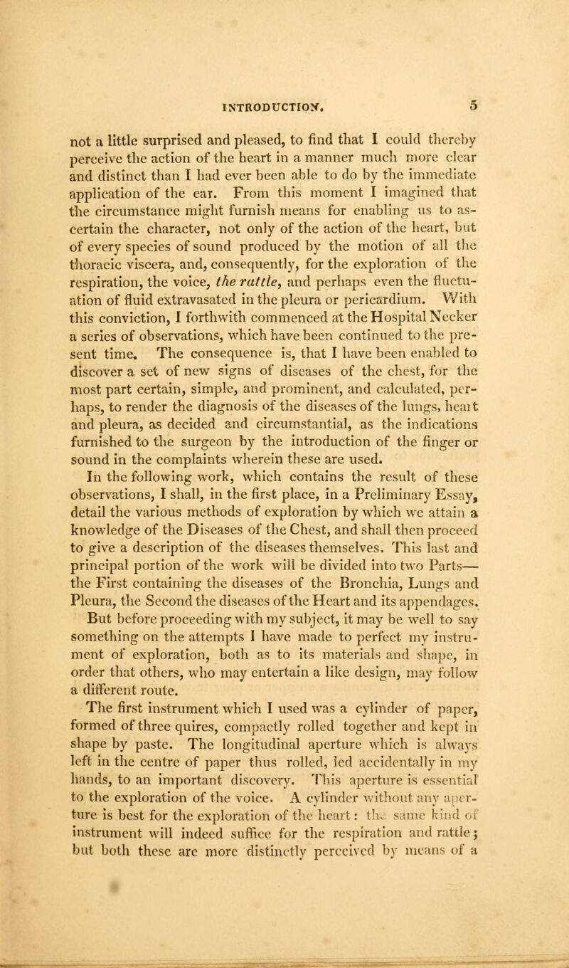 not a little surprised and pleased, to find that 1 could thereby perceive the action of the heart in a manner much more clear and distinct than I had ever been able to do by the in^mcdiatc application of the ear. From this moment I imagined tiiat the circumstance might furnish means for enabling us to as- certain the character, not only of the action of the heart, but of every species of sound produced by the motion of all the thoracic viscera, and, consequently, for the exploration of the respiration, the voice, the rattle, and perhaps even the fluctu- ation of fluid extravasated in the pleura or pericardium. With this conviction, I forthwith commenced at the Hospital Necker a series of observations, which have been continued to the pre- sent time. The consequence is, that I have been enabled to discover a set of new signs of diseases of the chest, for the most part certain, simple, and prominent, and calculated, per- haps, to render the diagnosis of the diseases of the lungs, heait and pleura, as decided and circumstantial, as the indications furnished to the surgeon by the introduction of the finger or sound in the complaints wherein these are used. In the following work, which contains the result of these observations, I shall, in the first place, in a Preliminary Essay, detail the various methods of exploration by wliich we attain a knowledge of the Diseases of the Chest, and shall then proceed to give a description of the diseases themselves. This last and principal portion of the work will be divided Into two Parts— the First containing the diseases of the Bronchia, Lungs and Pleura, the Second the diseases of the Heart and Its appendages. But before proceeding with my subject, it may be well to say something on the attempts I have made to perfect my instru- ment of exploration, both as to its materials and shape, in order that others, who may entertain a like design, may follow a different route. The first instrument which I used was a cylinder of paper, formed of three quires, compactly rolled together and kept in shape by paste. The longitudinal aperture which is always left in the centre of paper thus rolled, led accidentally in my hands, to an Important discovery. This aperture Is essential to the exploration of the voice. A cylinder without any aper- ture is best for the exploration of the heart: th^ same kind ot instmment will indeed sufiiee for the respiration and rattle; but both these arc more distinctly perceived by means of a