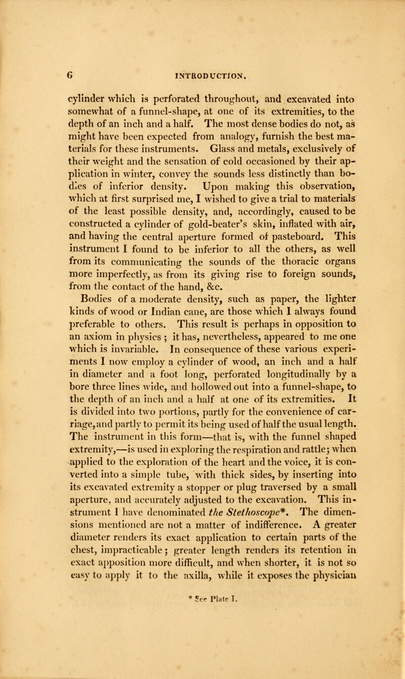 cylinder which is perforated throughout, and excavated into somewhat of a funnel-shape, at one of its extremities, to the depth of an inch and a half. The most dense bodies do not, as might have been expected from analogy, furnish the best ma- terials for these instruments. Glass and metals, exclusively of their weight and the sensation of cold occasioned by their ap- plication in winter, convey the sounds less distinctly than bo- dies of inferior density. Upon making this observation, which at first surprised me, I wished to give a trial to materials of the least possible density, and, accordingly, caused to be constructed a cylinder of gold-beater's skin, inflated with air, and having the central aperture formed of pasteboard. This instrument I found to be inferior to all the others, as well from its communicating the sounds of the thoracic organs more imperfectly, as from its giving rise to foreign sounds, from the contact of the hand, &c. Bodies of a moderate density, such as paper, the lighter kinds of wood or Indian cane, are those which 1 always found preferable to others. This result is perhaps in opposition to an axiom in physics ; it has, nevertheless, appeared to me one which is invariable. In consequence of these various experi- ments I now employ a cylinder of wood, an inch and a half in diameter and a foot long, perforated longitudinally by a bore three lines wide, and hollowed out into a funnel-shape, to the depth of an inch and a half at one of its extremities. It is divided into two portions, partly for the convenience of car- riage, and partly to permit its being used of half the usual length. The instrument in this form—that is, with the funnel shaped extremity,—is used in exploring the respiration and rattle; when applied to the exploration of the heart and the voice, it is con- verted into a simple tube, with thick sides, by inserting into its excavated extremity a stopper or plug traversed by a small aperture, and accurately adjusted to the excavation. This in- strument I have denominated the Stethoscope*, The dimen- sions mentioned are not a matter of indifference. A greater diameter renders its exact application to certain parts of the chest, impracticable; greater length renders its retention in exact apposition more difficult, and when shorter, it is not so easy to apply it to the axilla, while it exposes the physician * Scr Plate I.