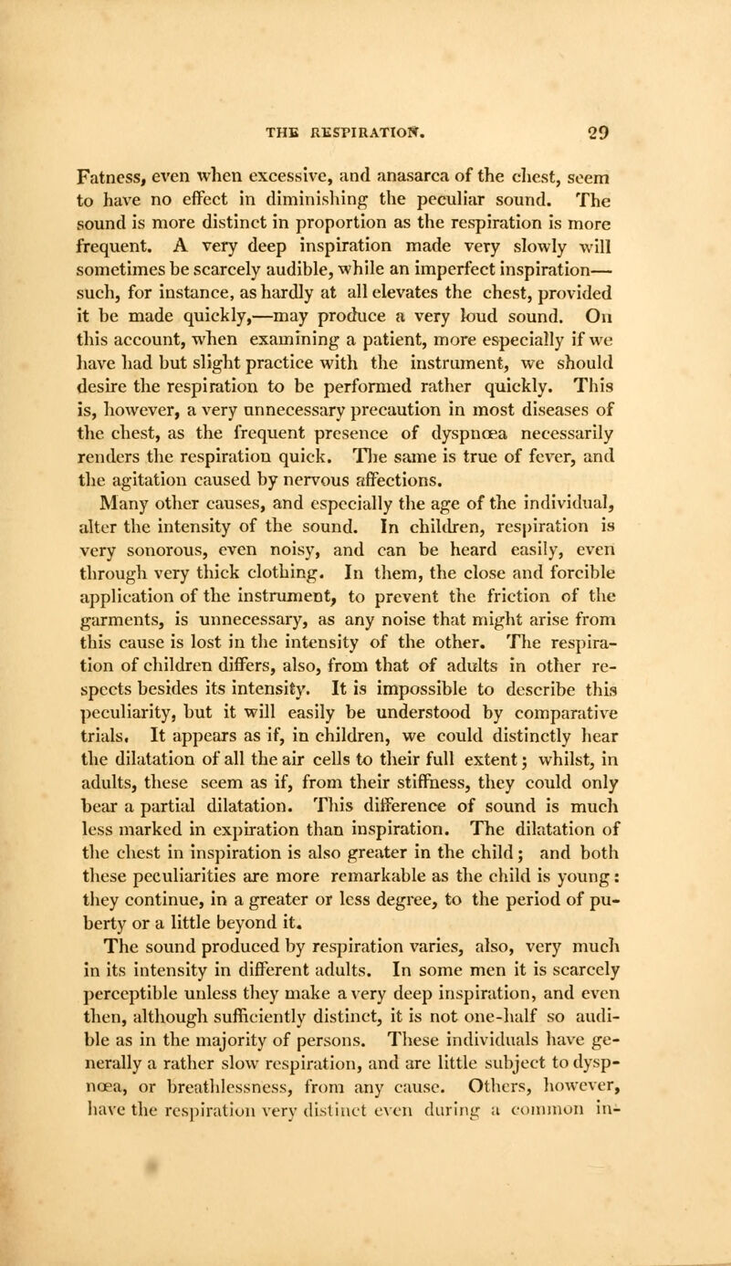 Fatness, even when excessive, and anasarca of the chest, seem to have no effect in diminishing the pecuHar sound. The sound is more distinct in proportion as the respiration is more frequent. A very deep inspiration made very slowly will sometimes be scarcely audible, while an imperfect inspiration— such, for instance, as hardly at all elevates the chest, provided it be made quickly,—may produce a very loud sound. On this account, when examining a patient, more especially if we liave had but slight practice with the instrument, we should desire the respiration to be performed rather quickly. This is, however, a very unnecessary precaution in most diseases of the chest, as the frequent presence of dyspnoea necessarily renders the respiration quick. Tlie same is true of fever, and the agitation caused by nervous affections. Many other causes, and especially the age of the individual, alter the intensity of the sound. In chiklren, respiration is very sonorous, even noisy, and can be heard easily, even through very thick clothing. In them, the close and forcible application of the instrument, to prevent the friction of the garments, is unnecessary, as any noise that might arise from this cause is lost in the intensity of the other. The respira- tion of children differs, also, from that of adults in other re- spects besides its intensity. It is impossible to describe this peculiarity, but it will easily be understood by comparative trials, It appears as if, in children, we could distinctly hear the dilatation of all the air cells to their full extent j whilst, in adults, these seem as if, from their stiffness, they could only bear a partial dilatation. This difference of sound is much less marked in expiration than inspiration. The dilatation of the chest in inspiration is also greater in the child; and both tliese peculiarities are more remarkable as the child is young: tliey continue, in a greater or less degree, to the period of pu- berty or a little beyond it. The sound produced by respiration varies, also, very much in its intensity in different adults. In some men it is scarcely perceptible unless they make a very deep inspiration, and even then, although sufficiently distinct, it is not one-half so audi- ble as in the majority of persons. These individuals have ge- nerally a rather slow respiration, and are little subject to dysp- noea, or breathlessness, from any cause. Others, however, have the respiration very distinct even during a common in-