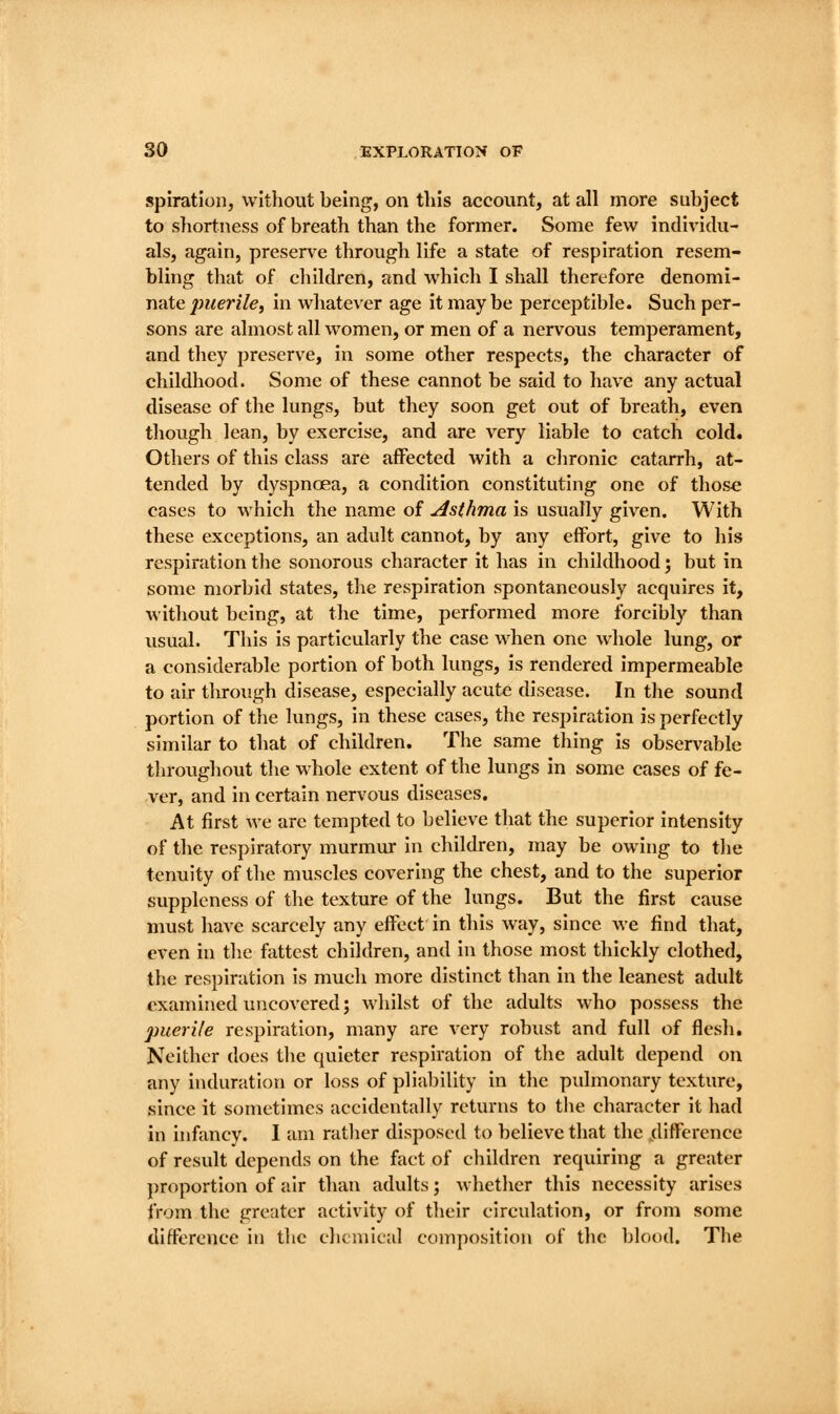 spiratloiij without being, on this accovmt, at all more subject to shortness of breath than the former. Some few individu- als, again, preserve through life a state of respiration resem- bling that of children, and which I shall therefore denomi- nate jo?fen7e, in whatever age it maybe perceptible. Such per- sons are almost all women, or men of a nervous temperament, and they preserve, in some other respects, the character of childhood. Some of these cannot be said to have any actual disease of the lungs, but they soon get out of breath, even though lean, by exercise, and are very liable to catch cold. Others of this class are affected with a chronic catarrh, at- tended by dyspnoea, a condition constituting one of those cases to which the name of Asthma is usually given. With these exceptions, an adult cannot, by any effort, give to his respiration the sonorous character it has in childhood', but in some morbid states, the respiration spontaneously acquires it, without being, at the time, performed more forcibly than usual. This is particularly tlie case when one whole lung, or a considerable portion of both lungs, is rendered impermeable to air tlu-ough disease, especially acute disease. In the sound portion of the lungs, in these cases, the respiration is perfectly similar to that of children. The same thing is observable throughout tlie whole extent of the lungs in some cases of fe- ver, and in certain nervous diseases. At first we are tempted to believe that the superior intensity of the respiratory murmur in children, may be owing to the tenuity of the muscles covering the chest, and to the superior suppleness of the texture of the lungs. But the first cause must have scarcely any effect in tlils way, since we find that, even in the fattest children, and in those most thickly clothed, the respiration Is much more distinct than in the leanest adult examined uncovered; whilst of the adults who possess the puerile respiration, many are very robust and full of flesh. Neither does tlie quieter respiration of the adult depend on any induration or loss of pliability in the pidmonary texture, since it sometimes accidentally returns to tlie character it had in infancy. I am rather disposed to believe that the jdlfference of result depends on the fact of children requiring a greater proportion of air than adults; whether this necessity arises from the greater activity of their circulation, or from some difference in the chemical composition of the blood. The