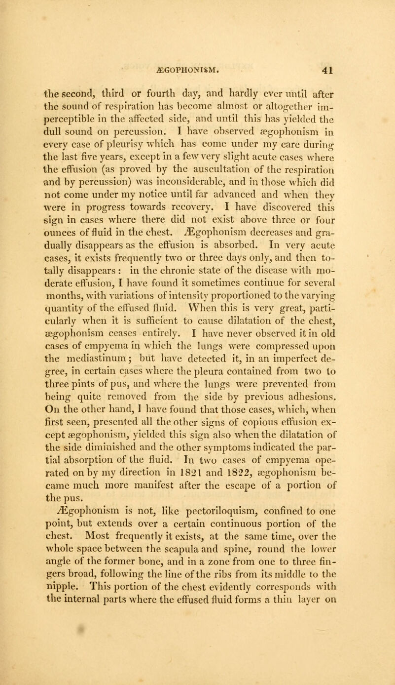 the second, tliird or fourth day, and hardly ever until after the sound of respiration has beeome almost or altogether im- pereeptible in the aflfectcd side, and until this ha,s yielded the dull sound on percussion. 1 have observed segophonism in every case of pleurisy which has come under my care during the last five years, except in a few very slight acute cases where the effusion (as proved by the auscultation of the respiration and by percussion) was inconsiderable, and in those which did not come under my notice until far advanced and when they were in progress towards recovery. I have discovered this sign in cases where there did not exist above three or four ounces of fluid in the chest. ^Egophonism decreases and gra- dually disappears as the effusion is absorbed. In very acute cases, it exists frequently two or three days only, and then to- tally disappears : in the chronic state of the disease with mo- derate effusion, I have found it sometimes continue for several months, with variations of intensity proportioned to the varying quantity of the effused fluid. When this is very great, parti- cularly when it is sufficient to cause dilatation of the chest, aegophonism ceases entirely. I have never obser^'cd it in old cases of empyema in which the lungs were compressed upon the mediastinum; but have detected it, in an imperfect de- gree, in certain cases where the pleura contained from two to three pints of pus, and where the lungs were prevented from being quite removed from the side by previous adhesions. On the other hand, I have found that those cases, which, when first seen, presented all the other signs of copious effusion ex- cept aegophonism, yielded this sign also when the dilatation of the side diminished and the other symptoms indicated the par- tial absorption of the fluid. In two cases of empyema ope- rated on by my direction in 1821 and 1822, cCgophonism be- came much more manifest after the escape of a portion of the pus. ^gophonism is not, like pectoriloquism, confined to one point, but extends over a certain continuous portion of the chest. Most frequently it exists, at the same time, over the whole space between the scapula and spine, round the lower angle of the former bone, and in a zone from one to three fin- gers broad, following the line of the ribs from its middle to the nipple. This portion of the chest evidently corresponds with the internal parts M'herc the effused fluid forms a thin layer on