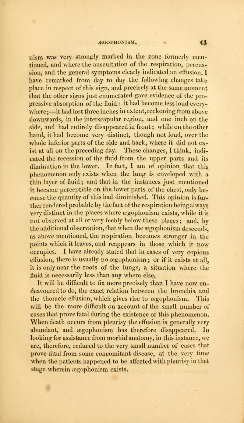 uism was very strongly marked in the zone formerly men- tioned, and where the auscultation of the respiration, percus- sion, and the general symptoms clearly indicated an effusion, I have remarked from day to day the following changes take place in respect of this sign, and precisely at the same moment that the other signs just enumerated gave evidence of the pro- gressive absorption of the fluid: it had become less loud every- where;—it had lost three inches in extent,reckoning from above downwards, in the interscapular region, and one inch on the side, and had entirely disappeared in front; while on tlie other hand, it had become very distinct, though not loud, over the whole inferior parts of the side and back, where it did not ex- ist at all on the preceding day. These changes, I think, indi- cated the recession of the fluid from the upper parts and its diminution in the lower. In fact, I am of opinion that this phenomenon only exists when the lung is enveloped with a thin layer of fluid; and that in the instances just mentioned it became perceptible on the lower parts of the chest, only be- cause the quantity of this had diminished. This opinion is fur- ther rendered probable by thefact of the respiration beingalways very distinct in the places where segophonism exists, while it is not observed at all or very feebly below these places; and, by the additional observation, that when the aegophonism descends, as above mentioned, the respiration becomes stronger in the points which it leaves, and reappears in those which it now occupies. I have already stated that in cases of very copious effusion, there is usually no aegophonism; or if it exists at all, it is only near the roots of the lungs, a situation where the fluid is necessarily less than any where else. It will be difficult to nx more precisely than I have now en- deavoured to do, the exact relation between the bronchia and the thoracic effusion, which gives rise to aegophonism. This will be the more difficult on account of the small number of cases that prove fatal during the existence of this phenomenon. When death occurs from pleurisy the effusion is generally very abundant, and aegophonism has therefore disappeared. In looking for assistance from morbid anatomy, in this instance, we are, therefore, reduced to the very small number of cases that prove fatal from some concomitant disease, at the very time when the patients happened to be affected with pleurisy in that stage wherein tegophonism exists.