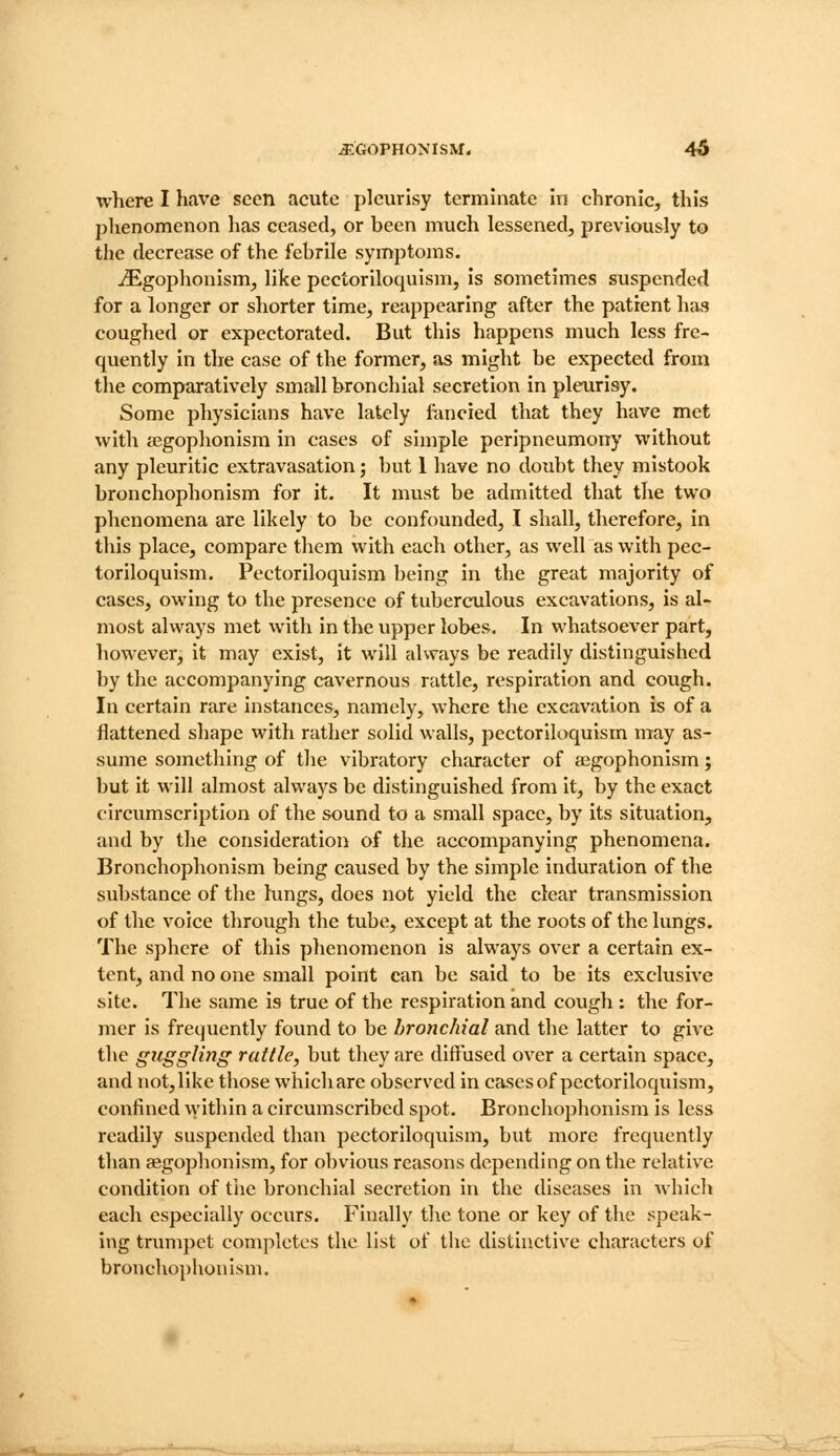 where I have seen acute pleurisy terminate in chronic, this phenomenon has ceased, or been much lessened, previously to the decrease of the febrile symptoms. iEgophonism, like pectoriloquism, is sometimes suspended for a longer or shorter time, reappearing after the patient has coughed or expectorated. But this happens much less fre- quently in tlie case of the former, as might be expected from the comparatively small bronchial secretion in pleurisy. Some physicians have lately fancied that they have met with segophonism in cases of simple peripneumony without any pleuritic extravasation; but 1 have no doubt they mistook bronchophonism for it. It must be admitted that the two phenomena are likely to be confounded, I shall, therefore, in this place, compare them with each other, as well as with pec- toriloquism. Pectoriloquism being in the great majority of cases, owing to the presence of tuberculous excavations, is al- most always met with in the upper lobes. In whatsoever part, however, it may exist, it will always be readily distinguished by the accompanying cavernous rattle, respiration and cough. In certain rare instances, namely, where the excavation is of a flattened shape with rather solid walls, pectoriloquism may as- sume something of the vibratory character of aegophonism; but it will almost always be distinguished from it, by the exact circumscription of the sound to a small space, by its situation, and by the consideration of the accompanying phenomena. Bronchophonism being caused by the simple induration of the substance of the lungs, does not yield the clear transmission of the voice through the tube, except at the roots of the lungs. The sphere of this phenomenon is always over a certain ex- tent, and no one small point can be said to be its exclusive site. The same is true of the respiration and cough : the for- mer is frequently found to be bronchial and the latter to give the guggling rattle, but they are diffused over a certain space, and not, like those which are observed in cases of pectoriloquism, confined ^vithin a circumscribed spot. Bronchophonism is less readily suspended than pectoriloquism, but more frequently than aegophonism, for obvious reasons depending on the relative condition of tiie bronchial secretion in the diseases in Avhich each especially occurs. Finally tlie tone or key of the speak- ing trumpet completes the list of the distinctive characters of bronchophonism.