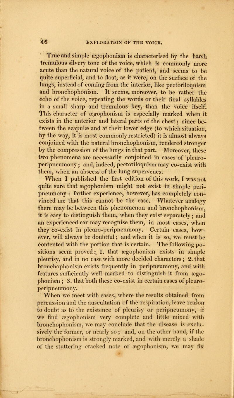 True and simple asgophonism is characterised by the harsh tremulous silvery tone of the \'oice, which is commonly more acute than the natural voice of the patient, and seems to be quite superficial, and to float, as it were, on the surface of the lungs, instead of coming from the interior, like pectbriloquism and bronchophonism. It seems, moreover, to be rather the echo of the voice, repeating the -words or their final syllables in a small sharp and tremulous key, than the voice itself. This character of aegophonism is especially marked when it exists in the anterior and lateral parts of the chest; since be- tween the scapulae and at their lower edge (to which situation, by the way, it is most commonly restricted) it is almost always conjoined with the natural bronchophonism, rendered stronger by the compression of the lungs in that part. Moreover, these two phenomena arc necessarily conjoined in cases of 'pleuro- peripneumony; and, indeed, pectoriloquism may co-exist with them, when an abscess of the lung supervenes. When I published the first edition of this work, T was not quite sure that aegophonism might not exist in simple perl- pneumony : farther experience, however, has completely con- vinced me that this cannot be the case. Whatever analogy there may be between this phenomenon and bronchophonism, it is easy to distinguish them, when tliey exist separately; and an experienced ear may recognise them, in most cases, when they co-exist in pleuro-peripneumony. Certain cases, how- ever, will always be doubtful', and when it is so, we must be contented with the portion that is certain. The following po- sitions seem proved:. 1. that aegophonism exists in simple pleurisy, and in no case with more decided characters; 2. that bronchophonism exists frequently in peripneumony, and with features sufficiently well marked to distinguish it from aego- phonism ; 3. that both these co-exist in certain cases of pleuro- peripneumony. When we meet with cases, where the results obtained from percussion and the auscultation of the respiration, leave reason to doubt as to the existence of pleurisy or peripneumony, if we find aegophonism very complete and little mixed with bronchophonism, we may conclude that the disease is exclu- sively the former, or nearly so ; and, on the other hand, if the bronchophonism is strongly marked, and with merely a sliade of the stuttering cracked note of aegophonism, we may fix