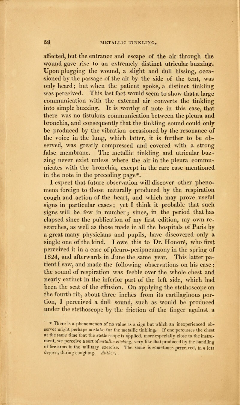 affected, but the entrance and escape of the air through the wound gave rise to an extremely distinct utricular buzzing. Upon plugging the M^ound, a slight and dull hissing, occa- sioned by the passage of the air by the side of the tent, was only heard; but when the patient spoke, a distinct tinkling was perceived. This last fact would seem to show that a large communication Vv^ith the external air converts the tinkling into simple buzzing. It is Avorthy of note in this case, that there was no fistulous communication between the pleura and bronchia, and consequently that the tinkling sound could only be produced by the vibration occasioned by the resonance of the voice in the lung, which latter, it is further to be ob- served, was greatly compressed and covered with a strong false membrane. The metallic tinkling and utricular buz- zing never exist unless where the air in the pleura commu- nicates with the bronchia, except in the rare case mentioned in the note in the preceding page*. I expect that future observation will discover other pheno- mena foreign to those naturally produced by the respiration cough and action of the heart, and which may prove useful signs in particular cases; yet I think it probable tliat such signs will be few in number; since, in the period that has elapsed since the publication of my first edition, my own re- searches, as well as those made in all the hospitals of Paris by a great many physicians and pupils, have discovered only a single one of the kind. I owe this to Dr. Honore, who first perceived it in a case of pleuro-peripneumony in the spring of 1824, and afterwards in June the same year. This latter pa- tient I saw, and made the following observations on his case : the sound of respiration was feeble over the whole chest and nearly extinct in the inferior part of the left side, which had been the seat of the effusion. On applying the stethoscope on tlie fourth rib, about three inches from its cartilaginous por- tion, I perceived a dull sound, such as would be produced under the stethoscope by the friction of the finger against a * There is a plienomenon of no value a? a sign but which an inexperienced ob- server iiii^ht perhaps mistake for the metallic tinkling. If one percusses the chest at the same time that the stethoscope is applied, more especially close to the instru- ment, we perceive a sort of »Heto//;V clicking, very like that produced by the Jiandling of fire arras in the military exercise. The same is sometimes perceived, in a less degree, durinc cou'rJiing. Anther.