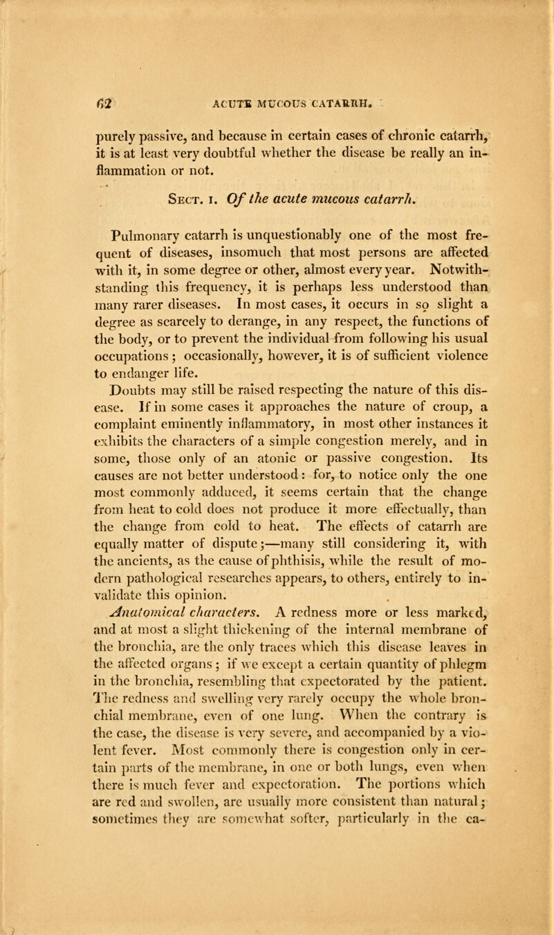 purely passive, and because In certain cases of chronic catarrh, it is at least very doubtful whether the disease be really an in- flammation or not. Sect. I. Of the acute mucous catarr/t. Pulmonary catarrh is unquestionably one of the most fre- quent of diseases, insomuch that most persons are affected with it, in some degree or other, almost every year. Notwith- standing tliis frequency, it is perhaps less understood than many rarer diseases. In most cases, it occurs in so slight a degree as scarcely to derange, in any respect, the functions of the body, or to prevent the individual from following his usual occupations ; occasionally, however, it is of sufficient violence to endanger life. Doubts may still be raised respecting the nature of this dis- ease. If in some cases it approaches the nature of croup, a complaint eminently inflammatory, in most other instances it exhibits the characters of a simple congestion merely, and in some, those only of an atonic or passive congestion. Its causes are not better understood: for, to notice only the one most commonly adduced, it seems certain that the change from heat to cold does not produce it more effectually, than the change from cold to heat. The effects of catarrh are equally matter of dispute;—many still considering it, with the ancients, as the cause of phthisis, while the result of mo- dern pathological researches appears, to others, entirely to in- validate this opinion. j^natotnical characters. A redness more or less marked, and at most a slight thickening of the internal membrane of the bronchia, are the only traces which this disease leaves in the affected organs ; if v, e except a certain quantity of phlegm in the bronchia, resembling that expectorated by the patient. 1'he redness and swelling very rarely occupy the whole bron- chial membrane, even of one lung. When the contrary is the case, the disease Is very severe, and accompanied by a vio- lent fever. Most commonly there Is congestion only in cer- tain parts of the membrane, in one or both lungs, even v.-hen there is much fever and expectoration. The portions which are red and swollen, arc usually more consistent than natural; sometimes tliey are somewhat softer, particularly in tlie ca-