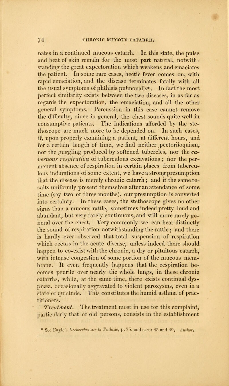 nates in a continued mucous catarrli. In this state, the pulse and heat of skin remain for the most part natural, notwith- standing the great expectoration which weakens and emaciates the patient. In some rare cases, hectic fever comes on, with rapid emaciation, and the disease terminates fatally wdth all the usual symptoms of jjlithisis pulmonalis*. In fact the most perfect similarity exists between the two diseases, in as far as regards the expectoration, the emaciation, and all the other general symptoms. Percussion in this case cannot remove the difficulty, since in general, the chest sounds quite well in consumptive patients. The indications afforded by the ste- thoscope are much more to be depended on. In such cases, if, upon properly examining a patient, at different hours, and for a certain length of time, we find neither ^pectoriloquism, nor the guggling produced by softened tubercles, nor the ca- vernous resjnration of tuberculous excavations j nor the per- manent absence of respiration in certain places from tubercu- lous indurations of some extent, we have a strong presumption that the disease is merely chronic catarrh; and if the same re- sults uniformly present themselves after an attendance of some time (say two or three months), our presumption is converted into certainty. In these cases, the stethoscope gives no other signs than a mucous rattle, sometimes indeed pretty loud and abundant, but very rarely continuous, and still more rarely ge- neral over the chest. Very commonly we can hear distinctly the sound of respiration notwithstanding the rattle; and there is hardly ever observed that total suspension of respiration which occurs in the acute disease, unless indeed there should happen to co-exist with the chronic, a dry or pituitous catarrh, with intense congestion of some portion of the mucous mem- brane. It even frequently happens that the respiration be- comes peurile over nearly the whole lungs, in these chronic catarrhs, while, at the same time, there exists continual dys- pnaea, occasionally aggravated to violent paroxysms, even in a state of quietude. Tins constitutes the humid asthma of prac- titioners. Treatment. The treatment most in use for this complaint, particularly that of old persons, consists in tlic establishment * Sec Eagle's Rechcrchcs sur la rhlhiiic, p. 75, and cases 40 and 49, Author,