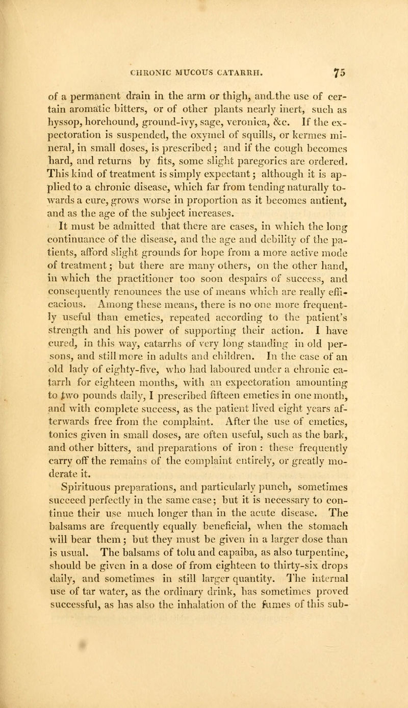 of a permanent drain in the arm or thigh, ancLthc use of cer- tain aromatic bitters, or of other plants nearly inert, such as hyssop, horehound, ground-ivy, sage, veronica, &c. If the ex- pectoration is suspended, the oxyniel of squills, or kermes mi- neral, in small doses, is prescribed; and if the cough becomes hard, and returns by fits, some sliglit paregorics are ordered. This kind of treatment is simply expectant j although it is ap- plied to a chronic disease, which far from tending naturally to- Avards a cure, grows worse in proportion as it becomes antient, and as the age of the subject increases. It must be admitted that there are cases, in which the long continuance of the disease, and the age and debility of the pa- tients, afford slight grounds for liope from a more active mode of treatment; but there are many others, on tlie other hand, in which the practitioner too soon despairs of success, and consequently renounces the use of means which are really efii- cacious. Among these means, there is no one more frequent- ly useful than emetics, repeated according to the patient's strength and his power of supporting their action. I have cured, in this way, catarrhs of very long standing in old per- sons, and still more in adults and cliildren. In the case of an old lady of eighty-five, who liad laboured under a chronic ca- tarrh for eighteen months, with an expectoration amounting to i;wo pounds daily, I prescribed fifteen emetics in one month, and with complete success, as the patient lived eiglit years af- terwards free from the complaint. After the use of emetics, tonics given in small doses, are often useful, such as the bark, and other bitters, and preparations of iron : these frequently carry off the remains of the complaint entirely, or greatly mo- derate it. Spirituous preparations, and particularly ])unch, sometimes succeed perfectly in the same case; but it is necessary to con- tinue their use much longer than in the acute disease. The balsams are frequently equally beneficial, when the stomach will bear them; but they must be given in a larger dose than is usual. The balsams of tolu and capaiba, as also turpentine, should be given in a dose of from eighteen to thirty-six drops daily, and sometimes in still larger quantity. The internal use of tar water, as the ordinary drink, has sometimes proved successful, as has also the inhalation of the fumes of this sub-