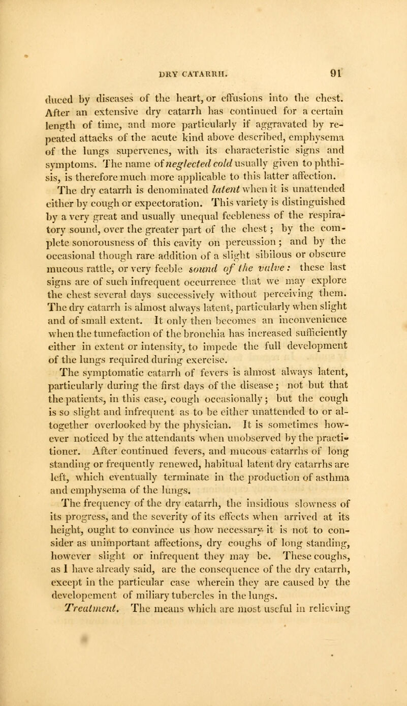 tliiced by diseases of the heart, or cftusions into tlie chest. After an extensive dry catarrh has continued for a certain length of time, and more particularly if aggravated by re- peated attacks of the acute kind above described, emphysema of the lungs supervenes, with its characteristic signs and symptoms. The name of 7ieg/ecfed cold usudWy given to phthi- sis, is therefore much more applicable to this latter affection. The dry catarrh is denominated lafeiit when it is unattended either by cough or expectoration. This variety is distinguished by a very great and usually unequal feebleness of the respira- tory sound, over the greater part of the chest; by the com- plete sonorousness of this cavity on percussion; and by the occasional though rare addition of a sliglit sibilous or obscure mucous rattle, or very feeble soimd of the valve: these last signs are of such infrequent occurrence that we m.ay explore the chest several days successively without perceiving them. The dry catarrh is almost always latent, particularly when slight and of small extent. It only then becomes an inconvenience when the tumefaction of the bronchia has increased sufficiently either in extent or intensity, to impede the full development of the lungs required during exercise. The symptomatic catarrh of fevers is almost always latent, particularly during the first days of the disease; not but that the patients, in this case, cough occasionally; but the cough is so slight and infrequent as to be either vmattendcd to or al- together overlooked by the physician. It is sometimes how- ever noticed by tlie attendants Avhen unobserved by the practi- tioner. After continued fevers, and mucous catarrhs of long standing or frequently renewed, habitual latent dry catarrhs are left, Avhich eventually terminate in the production of asthma and emphysema of the lungs. The frequency of the dry catarrh, the insidious slowness of its progress, and the severity of its effects when arrived at its height, ought to convince us how necessary- it is not to con- sider as unimportant affections, dry coughs of long standing, however slight or infrequent they may be. Tliese coughs, as 1 have already said, are the consequence of the dry catarrh, exce])t in the particular case wherein they are caused by the devclopcment of miliary tubercles in tlic lungs. Trcuiment. The means wiiich are most useful in rclicx ing