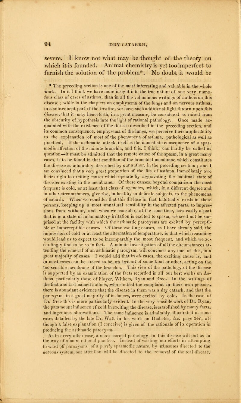 severe. I know not what may be tliouglit of tlie tlieory on which it is founded. Animal chemistry is yet too imperfect to fm-nish the sohition of the problem*. No doubt it wovild be • Tlie preceding section is one of the most interesting and valuable in the wliole ■work. In it I think we have more insight into the true nature of one very nume- rous class of cases of asthma, than in all the voluminous writings of authors on this disease ; while in the chapters on emph^'sema of the lungs and on nervous asthma, in a subsequent part tf the treatise, we have such addititnal light thrown upon this disease, that it may henceforth, in a great measure, be considertd as raised from the obscurity of hypothesis into the light of rational pathology. Once made ac- cpiainted vvith the existence of the disease described in the preceding section, and its common consequence, emphysema of the lungs, we perceive their applicabiiity tj the explanation of most of the phenomena of asthma, pathological as well as practical. If the asthmatic attack itself is the immediate consequence of a spas- modic affection of the minute bronchia, and tliis, I think, can hardly be called in question—it m\ist be admitted that the remote cause of the spasm, in a great many cases, is to be found in that condition of the bronchial membrane which constitutes the disease so admirably' described by our author, in the preceding section ; and I am convinced that a very great proportion of Hie fits of asthma, immediately owe their origin to exciting causes which operate by aggravating the habitual state of disorder existing in the membrane. Of these causes, beyond comparison the most frequent is cold, or at least that class of agencies, which, in a diiferent degree and in other circumstances, give rise, in healthy or delicate subjects, to the phenomena of catarrh. AVhen we consider that this disease in fact habitually exists in these persons, keeping up a most unnatural sensibility in the affected parts, to impres- sions from without, and when we consider, at the same time, how easily a part that is in a state of inflammatory irritation is excited to spasm, we need not be sur- prised at the facility with which the asthmatic paroxysms are excited by percepti- ble or imperceptible causes. Of these exciting causes, as I have already said, the impression of cold or at least the alternation of temperature, is that which reasoning ■would lead us to expect to be incomparably the most frequent, and which we ac- cordingly find to be '■o in fact. A minute investigation of all the circumstances at- tending the renewal of an asthmatic paroxysm, will convince any one of this, in a great majority of cases. I would add that in all cases, the exciting cause is, and in most cases can be traced to be, an irritant of some kind or other, acting on the too sensible membrane of the bronchia. This view of the pathology of the disease is supported by an examination of the facts recorded in all our best woiks on As- thiua, particularly those of Floycr, Withers, Ryan and Eree. Tn the writings of the first and last named authors, who studied the complaint in their own persons, there is abundant evidence that the disease in them was a dry catarrh, and that the par.xytms in a great majority of instances, were excited by cold. In the case of Dr. Sree th's is uiore particularly evident. In the very sensible work of Dr. Ryan, the paramount influence tf cold in exciting thediscase, is established by many facts, and ingenious observations. The same influence is admirably illustrated in some cases detailed by the late Dr. Watt in his work on Diabetes, &c. page 247, al- though a false explanation (I conceive) is given of the rationale of its operation in producing the asthmatic paroxysm. As in every other case, a more correct pathology in this disease vvill put us in the way of a more rational practice. Instead of wasting our efforts in attempting to ward off paroxysuis of a piirelu spasmodic nature, by nijasurc* directed to the nervous system, our attention will be dire<:ted to the removal of the real ili^ease.