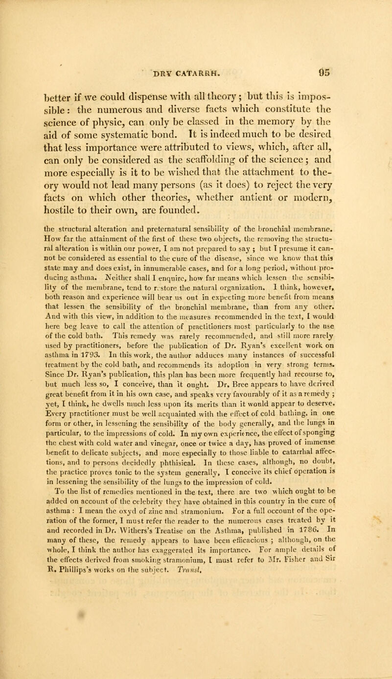 better If we could dispense with all theory; but this is Impos- sible : tlie numerous and diverse facts which constitute the science of physic, can only be classed In the memory by the aid of some systematic bond. It is Indeed much to be desired that less importance were attributed to views, which, after all, can only be considered as the scaffolding of the science; and more especially Is it to be wished that the attachment to the- ory would not lead many persons (as it does) to reject the very facts on which other theories, whether antlent or modern, hostile to their own, are founded. the structural alteration and preternatural sensibility of the bronchial membrane. How far the attainment of the first of these two objects, the removing the structu- ral alteration is within our power, I am not prepared to sa^'; but T presume it can- not be considered as essential to the cure of the disease, since we know that tliis state may and does exist, in innumerable cases, and for a long period, without pro- ducing asthma. Neither shall I enquire, how far means which lessen the sensibi- lity of the membrane, tend to r, store the natural organization. I think, however, both reason and experience will bear us out in expecting more benefit from means that lessen the sensibility of th'i bronchial membrane, than from any other. And with this view, in addition to the measures recommended in tlie text, I would here beg leave to call the attention of practitioners most particularly to the use of the cold bath. This remedy was rarely recommended, and still more rarely used by practitioners, before the publication of Dr. Ryan's excellent work on asthma in 1T93. In this work, the author adduces many instances of successful treatment by the cold bath, and recommends its adoption in very strong terms. Since Dr. Ryan's publication, this plan has been more frequently had recourse to, but much less so, I conceive, than it ought. Dr. Bree appears to have derived great benefit from it in his own case, and speaks very favourably of it as a remedy ; yet, I tiiink, he dwells much less upon its merits than it wotild appear to deserve. Every practitioner must be well acquainted with the elTect of cold bathing, in one form or other, in lessoning the sensibility of the body generally, and the lungs in particular, to the impressions of cold. In my own experience, the effect of sponging the chest with cold water and vinegar, once or twice a dajs has proved of immense benefit to delicate subjects, and more especially to tliose liable to catarrhal aftec- tions, and to persons decidedly phthisical. In tlicse cases, although, no doubt, the practice proves tonic to the system generally, I conceive its chief operation is in lessening the sensibility of the lungs to the impression of cold. To the list of remedies mentioned in the text, there are two which ought to be added on account of the celebrity they have obtained in this country in the cure of asthma : I mean the oxyd of zinc and stramonium. For a full occount of the ope- ration of the former, I must refer the reader to the numerous cases treated by it and recorded in Dr. Withers's Treatise on the Asthma, published in 1786. In many of these, the remedy appears to have been efficacious ; although, on the whole, I think the author has exaggerated its importance. For ample details of the effects derived from smokit;g stramoniura, I must refer to Jlr. Fisher and Sir B. Phillips's works on the subject. Trunsl,