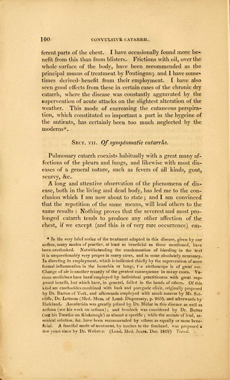 ferent parts of tlie chest. I have occasionally found more be- nefit from this than from blisters. Frictions with oil, over the' whole surface of the body, have been recommended as the principal means of treatment by Poutingonj and I have some- times derived- benefit from their employment. I have also seen good effects from these in certain cases of the chronic dry catarrh, where the disease was constantly aggravated by the Kupervention of acute attacks on the slightest alteration of the weather. This mode of encreasing the cutaneous perspira- tion, which constituted so important a part in the hygeine of the antients, lias certainly been too much neglected by the moderns*. Sect. vii. Of symptomatic catarrhs. Pulmonary catarrh coexists habitually with a great many af- fections of the pleura and lungs, and likewise with most dis- eases of a general nature, such as fevers of all kinds, gout, scurvy, &c. A long and attentive observation of the phenomena of dis- ease, both in the living and dead body, has led me to the con- clusion which I am now about to state; and 1 am convinced that the repetition of the same means, will lead others to the same results : Nothing proves that the severest and most pro- longed catarrh tends to produce any other affection of the chest, if we except (and this is of very rare occurrence), em- * Tn tbe very brief notice of tlie treatment adapted to this disease, given by our author, many modes of practice, at least as beneficial as those mentioned, have been overlooked. Notwitiistanding the condemnation of bleeding in tlie te.xt it is unquestionably very proper in many cases, and in some absolutely necessary. Ih directing its cmpioymentj which is indicated chiefly by the supervention of more formal inflammation in the bronchia or lungs, tie stethoscope is of great use. Change of air is another remedy of the greatest consequence in many cases. Va- rious mcdici«es have been' employed by individual practitioners with great sup- posed benefit, but which have, in gencr<i!, failed in the hands of others. Of tiiis kind are cantharidcs combined with baik and paregoric elixir, originally proposed by Dr. Barton of York, and afterwards emjtloyed with much success by Mr, Sut- clifl'e, Dr. Lettsom (j\led. iMcm. of Lond. Dispensary, p. 265), and afterwards by Ilufeland. Assafoetida was greatly prized by Dt. Millar in this disease as well as asthma (see his woik on asthma) ; and hemlock- was considoed by Dr. Butter (see his Treatise on Kinkcough) as almost a specific ; while the acetate of lead, ar- senical solution, v\;c. liave been recommended by others as equally or more bene- ficial. A fanciful mode of tieatment, by leeches to the forehead, was proposed a few years since by Dr. VVebsti r. (Lond. Med. Jour*. Dec. 18i;2) Tniiial.