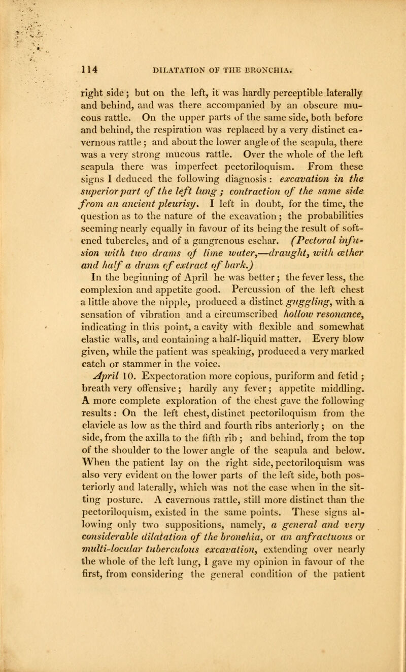 right side; but on the left, it was hardly perceptible laterally and behind, and was there accompanied by an obscure mu- cous rattle. On the upper parts of the same side, both before and beliind, the respiration was replaced by a very distinct ca- vernous rattle; and about the lower angle of the scapula, there was a very strong mucous rattle. Ov^er the M^hole of the left scapula there was imperfect pectoriloquism. From these signs I deduced the following diagnosis : excavation in the superior part of the left lung ; contractio7i of the same side from an ancient pleurisy. I left in doubt, for the time, the question as to the nature of the excavation; the probabilities seeming nearly equally in favour of its being the result of soft- ened tubercles, and of a gangrenous eschar. (Pectoral infu- aion with tivo drams oj lime tvater^—draught, with cether and hafa dram cf extract of bark.) In the beginning of April he was better; the fever less, the complexion and appetite good. Percussion of the left chest a little above the nipple, produced a distinct guggling, with a sensation of vibration and a circumscribed hollow resonance, indicating in this point, a cavity with flexible and somewhat elastic walls, and containing a half-liquid matter. Every blow given, while the patient was speaking, produced a very marked catch or stammer in the voice. April 10. Expectoration more copious, puriform and fetid ; breath very offensive; hardly any fever; appetite middling. A more complete exploration of the chest gave the following results: On the left chest, distinct pectoriloquism from the clavicle as low as the third and fourth ribs anteriorly; on the side, from the axilla to the fifth rib ; and behind, from the top of the shoulder to the lower angle of the scapula and below. When the patient lay on the right side, pectoriloquism was also very evident on the lower parts of the left side, both pos- teriorly and laterally, which was not the case when in the sit- ting posture. A cavernous rattle, still more distinct tlian the pectoriloquism, existed in the same points. These signs al- lowing only two suppositions, namely, a general and very considerable dilatation of the bronehia, or aii anfractuous or multi-locular tuberculous excavation, extending over nearly the whole of tlie left lung, 1 gave my opinion in favour of the first, from considering the general condition of the patient