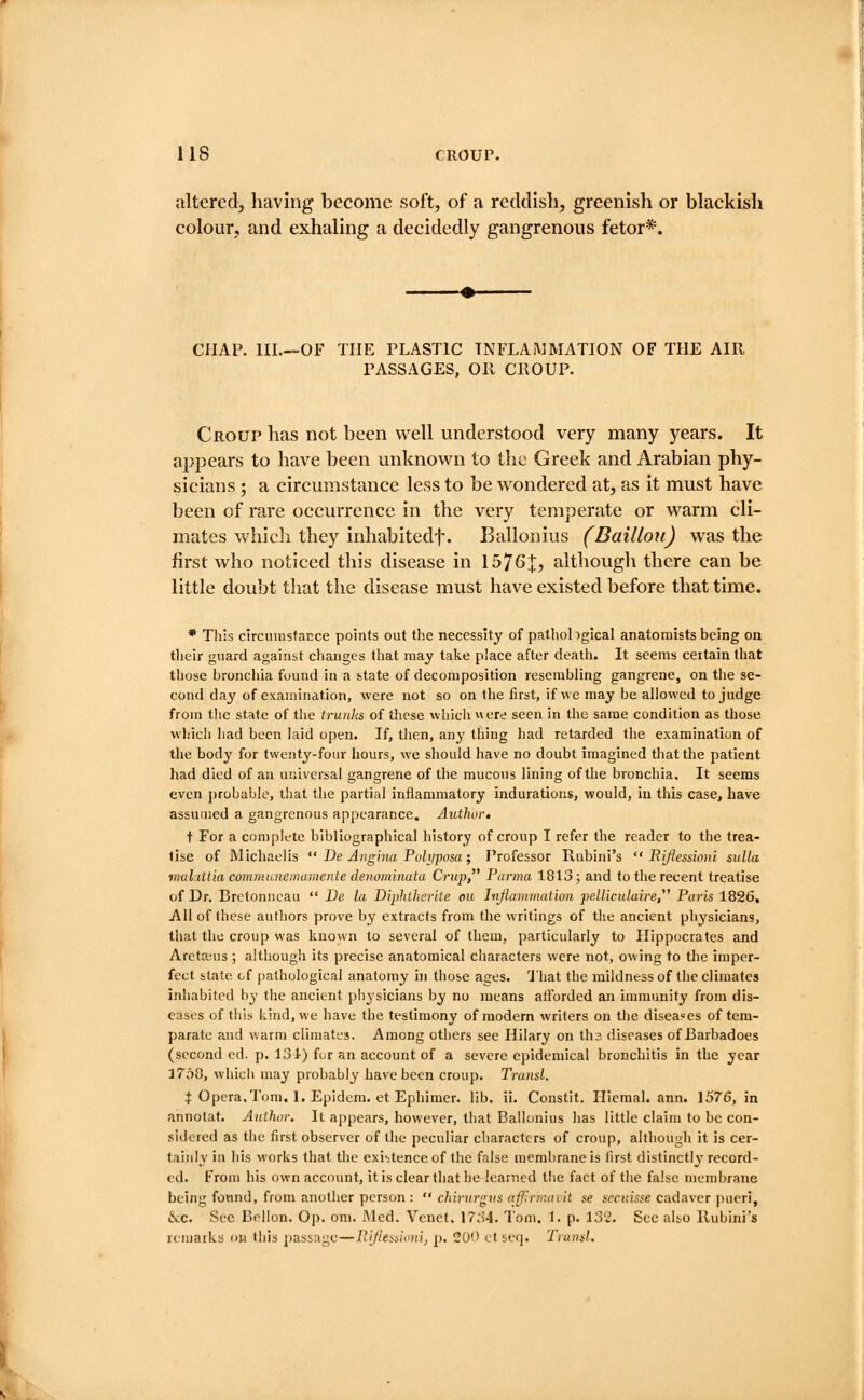alteredj having become soft, of a reddlshj greenish or blackish colour, and exhaling a decidedly gangrenous fetor*. CHAP. IIL—OF THE PLASTIC TNFLAiMMATION OF THE AIR PASSAGES, OR CROUP. Croup has not been well understood very many years. It appears to have been unknown to the Greek and Arabian phy- sicians ; a circumstance less to be wondered at, as it must have been of rare occurrence in the very temperate or warm cli- mates which they inhabitedf. Ballonius (Baillou) was the first who noticed this disease in 1576:|:, althougli there can be little doubt tliat the disease must have existed before that time. * This circmnstar.ee points out the necessity of pathobgical anatomists being on their guard against changes that may take place after death. It seems certain that those bronchia found in a state of decomposition resembling gangrene, on the se- cond day of examination, were not so on the first, if we may be allowed to judge from the state of the trunks of these which « ere seen in the same condition as those wliicli had been laid open. If, then, any thing had retarded the examination of the body for twenty-four hours, we should have no doubt imagined that the patient had died of an universal gangrene of tlie mucous lining of the bronchia. It seems even probable, that the partial inflammatory indurations, would, in this case, have assumed a gangrenous appearance. Author, t For a complete bibliographical history of croup I refer the reader to the trea- tise of Michaelis  De Angina Puliiposa; Professor Rubini's  Rijiessioni siilla mahiitia commnnemumente denominata Crup, Parma 1813; and to the recent treatise of Dr. Brctonncau  De la Diphtherite ou Inflammation pelliculaire Paris 1826, AH of these authors prove by extracts from the writings of th.e ancient physicians, that the croup was known to several of them, particularly to Hippocrates and Areta-us; althougli its precise anatomical characters were not, owing to tlie imper- fect state of pathological anatomy hi those ages. 'J'hat the mildness of tlie climates inhabited by tlie ancient physicians by no means afforded an immunity from dis- eases of this kind, we have the testimony of modern writers on the diseases of tera- parate and warm climates. Among others see Hilary on ths diseases of Barbadoes (second ed. p. 131) fur an account of a severe epidemical bronchitis in the year 3758, whicii may probably have been croup. Transl. :|: Opera,Tom. 1. Epidem. et Ephimer. lib. ii. Constit. Hiemal. ann. 1576, in annotat. Author. It appears, however, that Ballonius lias little claim to be con- sidered as the first observer of the peculiar characters of croup, although it is cer- tainly in his works that the existence of the false membrane is lirst distinctly record- ed. From his own account, it is clear that he learned the fact of the false membrane being fonnd, from another person :  chirurgvs affrmavit se sccuisse cadaver pueri, &c. See Bellon, Op. om. iMed. Venet, 1734. Tom. 1. p. 132. Sec also Rubini's remarks on this passage—liijlesiioni, p. 200 etseq. Trand.