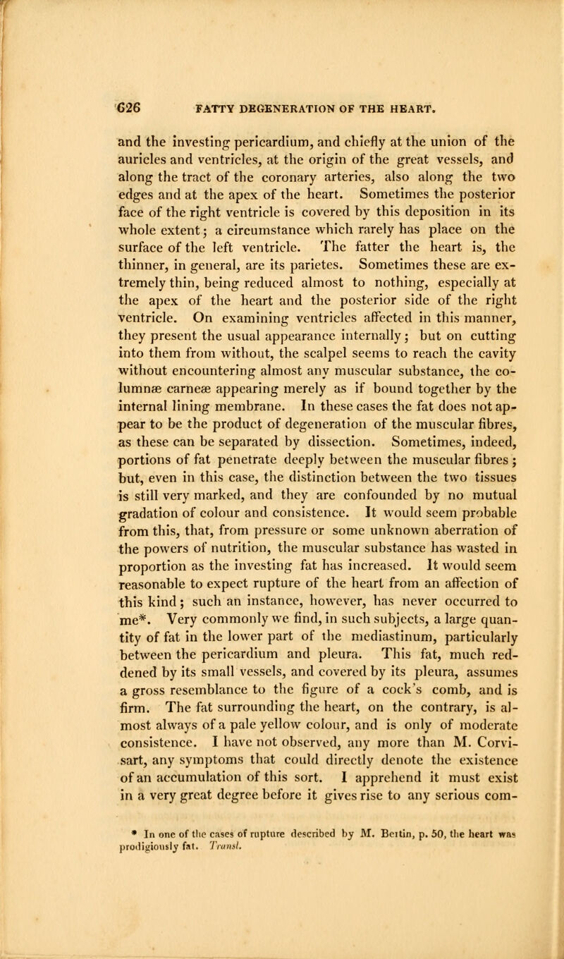 and the investing pericardium, and chiefly at the union of the auricles and ventricles, at the origin of the great vessels, and along the tract of the coronary arteries, also along the two edges and at the apex of the heart. Sometimes the posterior face of the right ventricle is covered by this deposition in its whole extent; a circumstance which rarely has place on the surface of the left ventricle. The fatter the heart is, the thinner, in general, are its parietes. Sometimes these are ex- tremely thin, being reduced almost to nothing, especially at the apex of the heart and the posterior side of the right ventricle. On examining ventricles affected in this manner, they present the usual appearance internally; but on cutting into them from without, the scalpel seems to reach the cavity without encountering almost any muscular substance, the co- lumnse carneae appearing merely as if bound together by the internal lining membrane. In these cases the fat does not ap- pear to be the product of degeneration of the muscular fibres, as these can be separated by dissection. Sometimes, indeed, portions of fat penetrate deeply between the muscular fibres ; but, even in this case, the distinction between the two tissues is still very marked, and they are confounded by no mutual gradation of colour and consistence. It would seem probable from this, that, from pressure or some unknown aberration of the powers of nutrition, the muscular substance has wasted in proportion as the investing fat has increased. It would seem reasonable to expect rupture of the heart from an affection of this kind; such an instance, however, has never occurred to me*. Very commonly we find, in such subjects, a large quan- tity of fat in the lower part of the mediastinum, particularly between the pericardium and pleura. This fat, much red- dened by its small vessels, and covered by its pleura, assumes a gross resemblance to the figure of a cock's comb, and is firm. The fat surrounding the heart, on the contrary, is al- most always of a pale yellow colour, and is only of moderate consistence. I have not observed, any more than M. Corvi- sart, any symptoms that could directly denote the existence of an accumulation of this sort. I apprehend it must exist in a very great degree before it gives rise to any serious com- * In one of the cases of rupture described by M. Bei tin, p. 50, the heart was prodigiously fat. Tniiial.