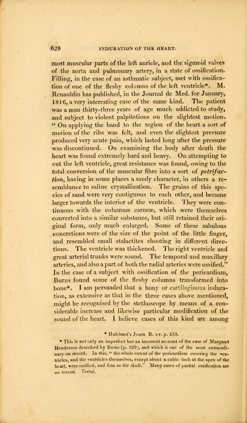 most muscular parts of the left auricle, and the sigmoid valves of the aorta and pulmonary artery, in a state of ossification. Filling, in the case of an asthmatic subject, met with ossifica- tion of one of the fleshy columns of the left ventricle*. M. Renauldin has published, in the Journal de Med. for January, 1816, a very interesting case of the same kind. The patient was a man thirty-three years of age much addicted to study, and subject to violent palpitations on the slightest motion.  On applying the hand to the region of the heart a sort of motion of the ribs was felt, and even the slightest pressure produced very acute pain, which lasted long after the pressure was discontinued. On examining the body after death the heart was found extremely hard and heavy. On attempting to cut the left ventricle, great resistance was found, owing to the total conversion of the muscular fibre into a sort of petrifac- tion, having in some places a sandy character, in others a re- semblance to saline crystallization. The grains of this spe- cies of sand were very contiguous to each other, and became larger towards the interior of the ventricle. They were con- tinuous with the columnse carneae, which were themselves converted into a similar substance, but still retained their ori- ginal form, only much enlarged. Some of these sabulous concretions were of the size of the point of the little finger, and resembled small stalactites shooting in different direc- tions. The ventricle was thickened. The right ventricle and great arterial trunks were sound. The temporal and maxillary arteries, and also a part of both the radial arteries were ossified. In the case of a subject with ossification of the pericardium, Burns found some of the fleshy columns transformed into bone*. 1 am persuaded that a bony or cartilaginous indura- tion, as extensive as that in the three cases above mentioned, might be recognised by the stethoscope by means of a con- siderable increase and likewise particular modification of the sound of the heart. I believe cases of this kind are among • Hufoland's Journ B. xv. p. 155. • This is not only an imperfect but an incorrect account of the case of Margaret Henderson described bj Burns (p. 129), and which is one of the most extraordi- nary on record. In this,  tlie whole extent of the pericardium covering the ven- tricles, and the ventricles themselves, except about a cubic inch at the apex of the htart, were ossified, and firm as the skull. I\Iany cases of partial ossification are on record. Trnml.