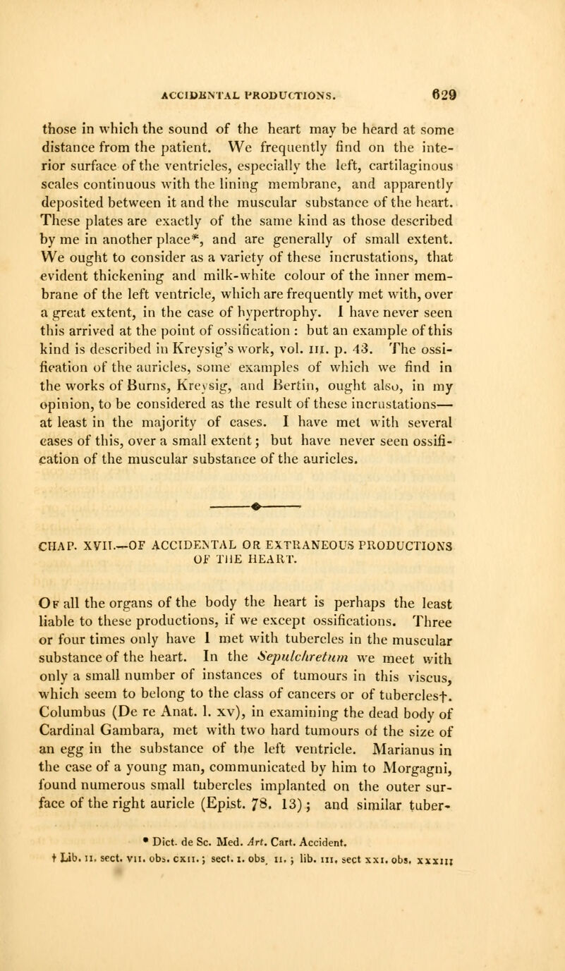 those in which the sound of the heart may be heard at some distance from the patient. We frequently find on the inte- rior surface of the ventricles, especially the left, cartilaginous scales continuous with the lining membrane, and apparently deposited between it and the muscular substance of the heart. These plates are exactly of the same kind as those described by me in another place*, and are generally of small extent. We ought to consider as a variety of these incrustations, that evident thickening and milk-white colour of the inner mem- brane of the left ventricle, which are frequently met with, over a great extent, in the case of hypertrophy. I have never seen this arrived at the point of ossification : but an example of this kind is described in Kreysig's work, vol. in. p. 43. The ossi- fication of the auricles, some examples of which we find in the works of Burns, Kreysig, and Bertin, ought also, in my opinion, to be considered as the result of these incrustations— at least in the majority of cases. I have met with several eases of this, over a small extent; but have never seen ossifi- cation of the muscular substance of the auricles. CHAP. XVII.—OF ACCIDENTAL OR EXTRANEOUS PRODUCTIONS Of THE HEART. Of all the organs of the body the heart is perhaps the least liable to these productions, if we except ossifications. Three or four times only have 1 met with tubercles in the muscular substance of the heart. In the iiepulchretiim we meet with only a small number of instances of tumours in this viscus, which seem to belong to the class of cancers or of tuberclesf. Columbus (De re Anat. 1. xv), in examining the dead body of Cardinal Gambara, met with two hard tumours of the size of an egfg in the substance of the left ventricle. Marianus in the case of a young man, communicated by him to Morgagni, found numerous small tubercles implanted on the outer sur- face of the right auricle (Epist. 7^^. 13); and similar tuber- • Diet, de Sc. Med. Art. Cart. Accident. t lib. n. sect. vii. obs. cxii.; sect. i. obs_ ii. ; lib. iii, sect xxi. obs. xxxiii