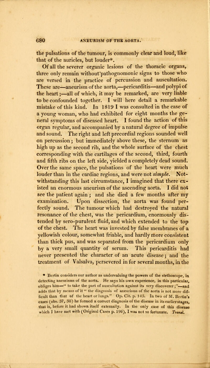 the pulsations of the tumour, is commonly clear and loud, like that of the auricles, but louder*. Of all the severer organic lesions of the thoracic organs, three only remain without'pathognomonic signs to those who are versed in the practice of percussion and auscultation. These are—aneurism of the aorta,—pericarditis—and polypi of the heart;—all of which, it may be remarked, are very liable to be confounded together. I will here detail a remarkable mistake of this kind. In 1819 1 was consulted in the case of a young woman, who had exhibited for eight months the ge- neral symptoms of diseased heart. I found the action of this organ regular, and accompanied by a natural degree of impulse and sound. The right and left precordial regions sounded well on percussion; but immediately above these, the sternum as high up as the second rib, and the whole surface of the chest corresponding with the cartilages of the second, third, fourth and fifth ribs on the left side, yielded a completely dead sound. Over the same space, the pulsations of the heart were much louder than in the cardiac regions, and were not simple. Not- withstanding this last circumstance, I imagined that there ex- isted an enormous aneurism of the ascending aorta. I did not see the patient again ; and she died a few months after my examination. Upon dissection, the aorta was found per- fectly sound. The tumour which had destroyed the natural resonance of the chest, was the pericardium, enormously dis- tended by sero-purulent fluid, and which extended to the top of the chest. The heart was invested by false membranes of a yellowish colour, somewhat friable, and hardly more consistent than thick pus, and was separated from the pericardium only by a very small quantity of serum. This pericarditis had never presented the character of an acute disease; and the treatment of Valsalva, persevered in for several months, in the • Berlin considers our author as undervaluing the powers of the stethoscope, in detecting anetiiisms of the aorta. He says his own experience, in this particular, obliges him— to take the part of auscultation against it» very discoverer;—and adds that by means of it  tlie diagnosis of aneurisms of the aorta is not more dif- ficult than tliat of the heart or lungs. Op. Cit. p. l-Jo. In two of M. Berlin's cases (obs. 37, 38) he formed a correct diagnosis of the disease in its earlier stages, that is, before it had shown itself externally. In the only case of this disease wliich I have met with (Original Cases p. 196), I wag not so fortunate. Trantl.