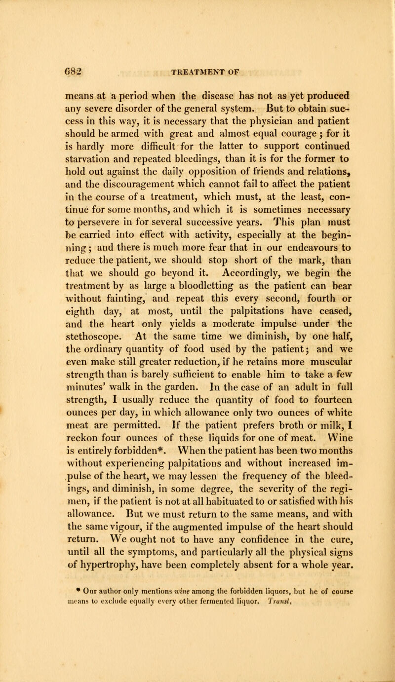 means at a period when the disease has not as yet produced any severe disorder of the general system. But to obtain suc- cess in this way, it is necessary that the physician and patient should be armed with great and almost equal courage 5 for it is hardly more difficult for the latter to support continued starvation and repeated bleedings, than it is for the former to hold out against the daily opposition of friends and relations, and the discouragement which cannot fail to affect the patient in the course of a treatment, which must, at the least, con- tinue for some months, and which it is sometimes necessary to persevere in for several successive years. This plan must be carried into effect with activity, especially at the begin- ning ; and there is much more fear that in our endeavours to reduce the patient, we should stop short of the mark, than that we should go beyond it. Accordingly, we begin the treatment by as large a bloodletting as the patient can bear without fainting, and repeat this every second, fourth or eighth day, at most, until the palpitations have ceased, and the heart only yields a moderate impulse under the stethoscope. At the same time we diminish, by one half, the ordinary quantity of food used by the patient; and we even make still greater reduction, if he retains more muscular strength than is barely sufficient to enable him to take a few minutes' walk in the garden. In the case of an adult in full strength, I usually reduce the quantity of food to fourteen ounces per day, in which allowance only two ounces of white meat are permitted. If the patient prefers broth or milk, I reckon four ounces of these liquids for one of meat. Wine is entirely forbidden*. When the patient has been two months without experiencing palpitations and without increased im- pulse of the heart, we may lessen the frequency of the bleed- ings, and diminish, in some degree, the severity of the regi- men, if the patient is not at all habituated to or satisfied with his allowance. But we must return to the same means, and with the same vigour, if the augmented impulse of the heart should return. We ought not to have any confidence in the cure, until all the symptoms, and particularly all the physical signs of hypertrophy, have been completely absent for a whole year. • Our author only mentions wirie among the forbidden liquors, but be of course means to exclude equally e\cry other fernieuted liquor, 'ilaml.