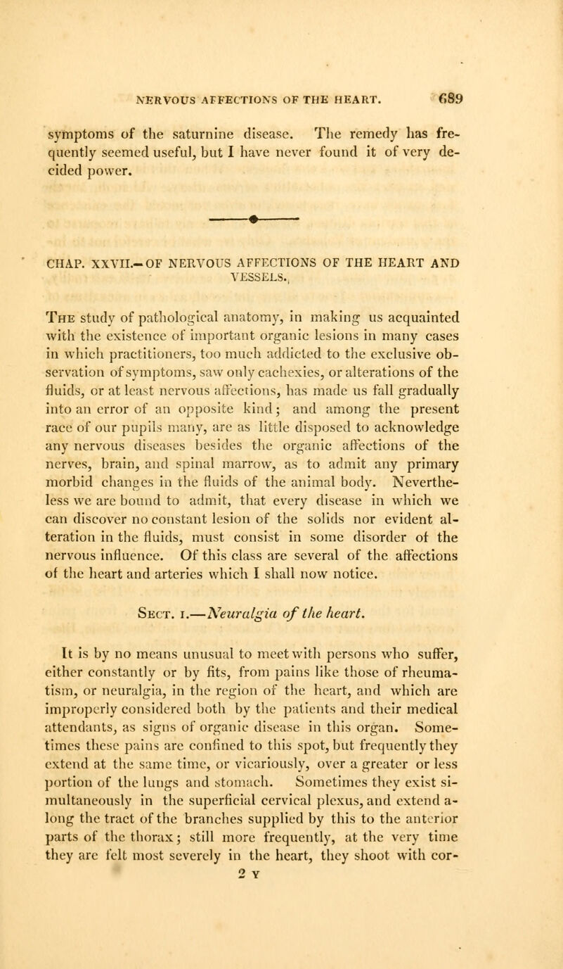 NERVOUS AFFECTIONS OF THE HEART. fl89 symptoms of the saturnine disease. Tlie remedy has fre- quently seemed useful, but I have never found it of very de- cided power. CHAP. XXVII.-OF NERVOUS AFFECTIONS OF THE HEART AND VESSELS. The study of pathological anatomy, in making us acquainted with the existence of important organic lesions in many cases in which practitioners, too much addicted to the exclusive ob- servation of symptoms, saw only cachexies, or alterations of the fluids, or at least nervous affections, has made us fall gradually into an error of an opposite kind; and among the present race of our pupils many, are as little disposed to acknowledge any nervous diseases besides the organic affections of the nerves, brain, and spinal marrow, as to admit any primary morbid changes in the fluids of the animal body. Neverthe- less we are bound to admit, that every disease in which we can discover no constant lesion of the solids nor evident al- teration in the fluids, must consist in some disorder of the nervous influence. Of this class are several of the affections of the heart and arteries which I shall now notice. Sect. i.—Neuralgia of the heart. It is by no means unusual to meet with persons who suffer, either constantly or by fits, from pains like those of rheuma- tism, or neuralgia. In the region of the heart, and which are improperly considered both by the patients and their medical attendants, as signs of organic disease in this organ. Some- times these pains are confined to this spot, but frequently they extend at the same time, or vicariously, over a greater or less portion of the lungs and stomach. Sometimes they exist si- multaneously in the superficial cervical plexus, and extend a- long the tract of the branches supplied by this to the anterior parts of the thorax; still more frequently, at the very time they arc felt most severely in the heart, they shoot with cor- 2 Y