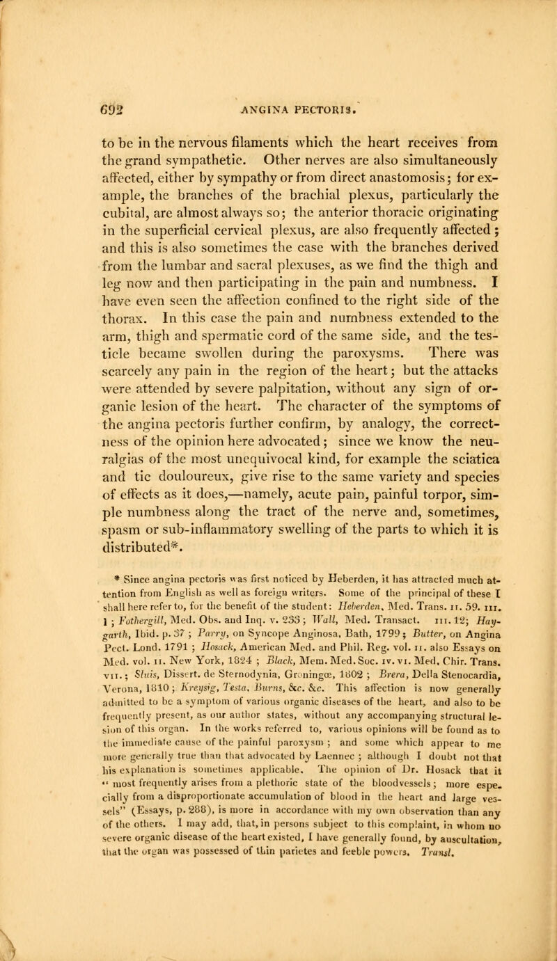 to be in the nervous filaments which the heart receives from the grand sympathetic. Other nerv^es are also simultaneously affected, either by sympathy or from direct anastomosis; for ex- ample, the branches of the brachial plexus, particularly the cubital, are almost always so; the anterior thoracic originating in the superficial cervical plexus, are also frequently affected; and this is also sometimes the case with the branches derived from the lumbar and sacral plexuses, as we find the thigh and leg now and then participating in the pain and numbness. I have even seen the affection confined to the right side of the thorax. In this case the pain and numbness extended to the arm, thigh and spermatic cord of the same side, and the tes- ticle became swollen during the paroxysms. There was scarcely any pain in the region of the heart; but the attacks ■were attended by severe palpitation, without any sign of or- ganic lesion of the heart. The character of the symptoms of the angina pectoris further confirm, by analogy, the correct- ness of the opinion here advocated; since we know the neu- ralgias of the most unequivocal kind, for example the sciatica and tic douloureux, give rise to the same variety and species of effects as it does,—namely, acute pain, painful torpor, sim- ple numbness along the tract of the nerve and, sometimes, spasm or sub-inflammatory swelling of the parts to which it is distributed*. * Since angina pectoris was first noticed by Heberden, it lias attracled much at- tention from English as well as foreign writers. Some of the principal of these I shall here refer to, fur the benefit of the student: Heberden, ]\Ied. Trans, ir. 59. iii. 1 ; Fof/iern-i//, Med. Obs. and Inq. V. 233 ; Wall, Med. Transact. in. 12; Hay- <r[ivlh, Ibid. p. 37 ; Parrxi, on Syncope Anginosa, Bath, 1799; Butter, on Angina Pect. Lend. 1791 ; Ilosack, American Med. and Phil. Reg. vol. ii. also Essays on Med. vol. II. New York, 1824 ; BUick, Mem.Med.Soc. iv. vi. Med. Chir. Trans. VII.; Sltiis, Disstrt. de Sternodynia, Groningce, 1802 ; Breni, Delia Stenocardia, Verona, 1810; Kreysig, Testa. Burns, 8ic. Sac. This affection is now generalJy admitted to be a symptom of various organic diseases of the heart, and also to be frequently present, as our author slates, without any accompanying structural le- sion of this organ. In the works referred to, various opinions will be found as to the immediate cause of the painful paroxysm; and some which appear to me more generally true than that advocated by Laennec ; although I doubt not that his explanation is soinetiiues applicable. The opinion of Dr. Ilosack that it •'most frequently arises from a plethoric state of tlie bloodvessels; more espe- cially from a disproportionate accumulation of blood in the heart and large ves- sels (Essays, p. 288), is more in accordance with my own observation than any of the others. 1 may add, that, in persons subject to this complaint, in whom no severe organic disease of the heart existed, I have generally found, by auscultalion, Ihat the organ was possessed of thin parietes and feeble powers. Trunsl.