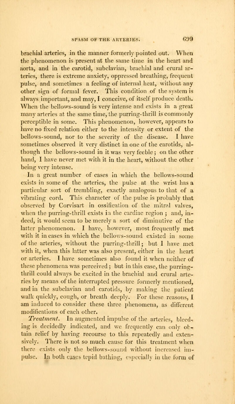 brachial arteries, in the manner formerly pointed out. When the phenomenon is present at the same time in the heart and aorta, and in the carotid, subclavian, brachial and crural ar- teries, there is extreme anxiety, oppressed breathing, frequent pulse, and somictimes a feeling of internal heat, without any other sign of formal fever. This condition of the system is always important, and may, I conceive, of itself produce death. When the bellows-sound is very intense and exists in a great many arteries at the same time, the purring-thrill is commonly perceptible in some. This phenomenon, however, appears to have no fixed relation either to the intensity or extent of the bellows-sound, nor to the severity of the disease. I have sometimes observed it very distinct in one of the carotids, al- though the bellows-sound in it was very feeble; on the other hand, I have never met with it in the heart, without the other being very intense. In a great number of cases In which the bellows-sound exists in some of the arteries, the pulse at the wrist has a particular sort of trembling, exactly analogous to that of a vibrating cord. This character of the pulse Is probably that observed by Corvisart in ossification of the mitral valves, when the purring-thrill exists ia the cardiac region ; and, in- deed, it would seem to be merely a sort of diminutive of the latter phenomenon. I have, however, most frequently met with it in cases in which the bellov.s-sound existed in some of the arteries, without the purring-thrill; but 1 have met with It, when this latter was also present, either in the heart or arteries. I have sometimes also found it when neither of these phenomena was perceived; but in this case, the purring- thrill could always be excited in the brachial and crural arte- ries by means of the Interrupted pressure formerly mentioned, and in the subclavian and carotids, by making the patient walk quickly, cough, or breath deeply. For these reasons, I am induced to consider these three phenomena, as dlfil^rent modifications of each other. Treatment. In augmented impulse of the arteries, bleed- ing is decidedly indicated, and we frequently can (Mily ob- tain relief by having recourse to this repeatedly and exten- sively. There is not so much cause for this treatment when there exists only t!ie bellows-sound without increased im- pulse. In both cuscb tepid bathing, especially in the form of
