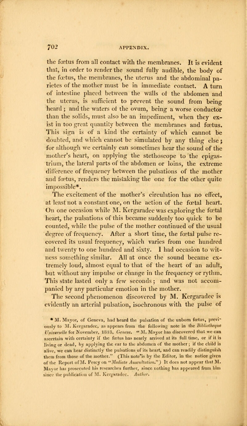 the foetus from all contact with the membranes. It is evident that, in order to render the sound fully audible, the body of the foetus, the membranes, the uterus and the abdominal pa- rietes of the mother must be in immediate contact. A turn of intestine placed between the walls of the abdomen and the uterus, is sufficient to prevent the sound from being heard 5 and the waters of the ovum, being a worse conductor than the solids, must also be an impediment, when they ex- ist in too great quantity between the membranes and foetus. This sign is of a kind the certainty of which cannot be doubted, and which cannot be simulated by any thing else; for although we certainly can sometimes hear the sound of the mother's heart, on applying the stethoscope to the epigas- trium, the lateral parts of the abdomen or loins, the extreme ditrerence of frequency between the pulsations of the mother and foetus, renders the mistaking the one for the other quite impossible*. The excitement of the mother's circulation has no effect, at least not a constant one, on the action of the foetal heart. On one occasion while M. Kergaradec was exploring the foetal heart, the pulsations of this became suddenly too quick to be counted, while the pulse of the mother continued of the usual degree of frequency. After a short time, the foetal pulse re- covered its usual frequency, which varies from one hundred and twenty to one hundred and sixty. I had occasion to v/it- ness something similar. All at once the sound became ex- tremely loud, almost equal to that of the heart of an adult, but without any impulse or change in the frequency or rythm. This state lasted only a few seconds; and was not accom- panied by any particular emotion in the mother. The second phenomenon discovered by M. Kergaradec is evidently an arterial pulsation, isochronous with the pulse of • M. Mayor, of Geneva, had heard the pulsation of tlie unborn foetus, previ- ously to M. Kergaradec, as appears from the following note in the Bihliotheqiie UniverseUe for November, 1818, Geneve.  M. Mayor has discovered that we can ascertain with certainty if the foKtus has nearly arrived at its full time, or if it is livine or dead, by applying the ear to the abdomen of the mother ; if the child is alive, vve can hear distinctly the pulsations of its heart, and can readily distinguish them from those of the mother. (This note'is by the Editor, in the notice given of the Report of M. Percy on Mediate Auscidtatmi.) It does not appear that M. Mavor has prosecuted his researches further, since nothing has appeared from him since the publicatiuii of M. Kergwradec. Aiillun: