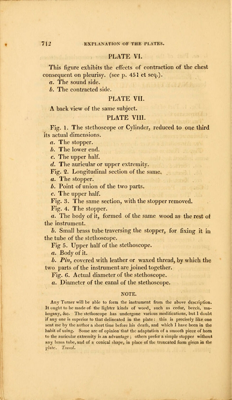 PLATE VI. This figure exhibits the effects of contraction of the chest consequent on pleurisy, (see p. 451 et seq.). a. The sound side. b. The contracted side. PLATE VIL A back view of the same subject. PLATE VIIL Fig. 1. The stethoscope or Cylinder, reduced to one third its actual dimensions. a. The stopper. I). The lower end. c. The upper half. (/. The auricular or upper extremity. Fig. 2. Longitudinal section of the same. a. The stopper. b. Point of union of the two parts. c. The upper half. Fig. 3. The same section, with the stopper removed. Fig. 4. The stopper. a. The body of it, formed of the same wood as the rest of the instrument. h. Small brass tube traversing the stopper, for fixing it in the tube of the stethoscope. Fig 5. Upper half of the stethoscope, rt. Body of it. b. Pin, covered with leather or waxed thread, by which the two parts of the instrument are joined together. Fig. 6. Actual diameter of the stethoscope. a. Diameter of the canal of the stethoscope. NOTE. Any Turner will be able to form the instrument from the above description. It ought to be made of the lighter kinds of wood, such as cedar, beech, nia- liogany, &c. The stethoscope has undergone various modifications, but 1 doubt if any one is superior to that delineated in the plate : this is precisely like one sent me by the author a short time before his death, and which I have been in the habit of using. Some are of opinion that the adaptation of a smooth piece of horn to the auricular extremity is an advantage ; others prefer a simple stopper without any brass lube, and of a conical tliape, in place of llic (nmcaled form given in the jilalc. TniiniL