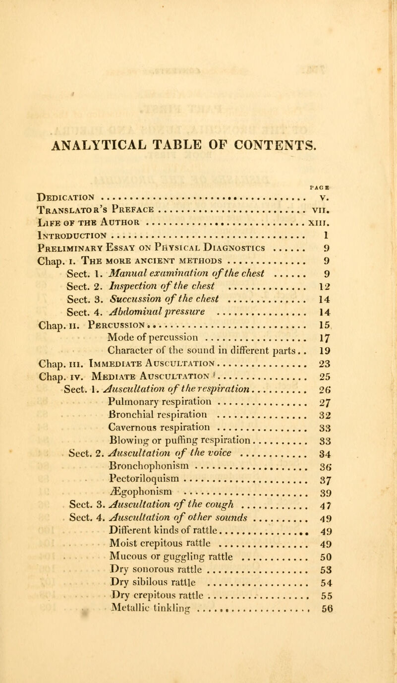 ANALYTICAL TABLE OF CONTENTS. PACK Dedication • v. Translator's Preface vii. Life of the Author xiir. Introduction 1 Preliminary Essay on Physical Diagnostics 9 Chap. I. The more ancient methods 9 Sect. I. Manual exammation of tlie chest 9 Sect. 2. Inspection of the chest 12 Sect. 3. Succussion of the chest 14 Sect. 4. Abdominal pressure 14 Chap. II. Percussion 15 Mode of percussion 17 Character of the sound in different parts.. 19 Chap. III. Immediate Auscultation 23 Chap. IV. Mediate Auscultation « 25 Sect. 1. Auscultation of the respiration 26 Pulmonary respiration 2/ Bronchial respiration 32 Cavernous respiration 33 Blowing or puffing respiration 33 Sect. 2. Auscultation of the voice 34 Bronchophonism S6 Pectoriloquism 37 ^gophonism 39 Sect. 3. Auscultation of the cough 47 Sect. 4. Auscultation of other sounds 49 Different kinds of rattle 49 Moist crepitous rattle 49 Mucous or guggling rattle 50 Dry sonorous rattle 53 Dry sibilous rattle 54 Dry crepitous rattle 55
