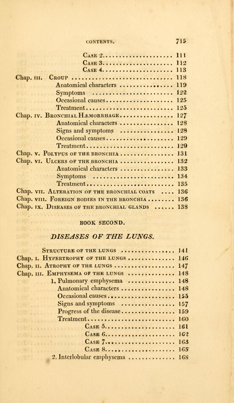 Case 2 Ill Case 3 112 Case 4 113 Chap. III. Croup US Anatomical characters 119 Symptoms 122 Occasional causes 125 Treatment 125 Chap. IV. Bronchial Hje-morrhage 12/ Anatomical characters 128 Signs and symptoms 128 Occasional causes 129 Treatment 129 Chap. V. Polypus of the bronchia 131 Chap. VI. Ulcers of the bronchia 132 Anatomical characters 133 Symptoms 134 Treatment 135 Chap. VII. Alteration OF the bronchial COATS .... 136 Chap. VIII. Foreign bodies in the bronchia 136 Chap. IX. Diseases of the bronchial glands 138 BOOK SECOND. DISEASES OF THE LUNGS. Structure of THE lungs 141 Chap. I. Hypertrophy of the lungs 146 Chap. II. Atrophy of the lungs 14/ Chap. III. Emphysema of the lungs 148 1. Pulmonary emphysema 148 Anatomical characters 148 Occasional causes 155 Signs and symptoms 157 Progress of the disease 159 Treatment 160 Case 5 161 Case 6 162 Case 7 163 Case 8 165 2. Interlobular emphysema 16S