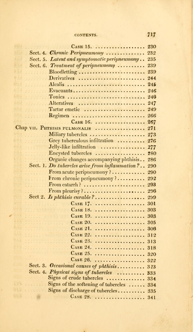 Case 15 230 Sect. 4. Chronic Peripneumony 232 Sect. 5. Latent and symptomatic peripneumony.. 235 Sect. 6. Treatment of peripneumony 239 Bloodletting 239 Derivatives 244 Alcalis 24K Evacuants 246 Tonics 246 Alteratives 247 Tartar emetic 249 Regimen 266 Case 16 267 Chap VII. Phthisis pulmonalis 271 Miliary tubercles 273 Grey tuberculous infiltration 276 Jelly-like infiltration 277 Encysted tubercles 280 Organic changes accompanying phthisis.. 286 Sect. 1. Do tubercles arise from inflammation ?.. 290 From acute peripneumony ? 290 From chronic peripneumony ? 292 From catarrh ? 293 From pleurisy ? 296 Sect 2. Is phthisis curable ? 299 Case 17 301 Case 18 303 Case 19 303 Case 20 305 Case 21 306 Cask 22 312 Case 23 313 Case 24 318 Case 25 320 Case 26 322 Sect. 3. Occasional causes oj phthisis 3 23 Sect. 4. Physical signs of tubercles 333 Signs of crude tubercles 334 Signs of the softening of tubercles 334 Signs of discharge of tubercles 335 * Case 28 341