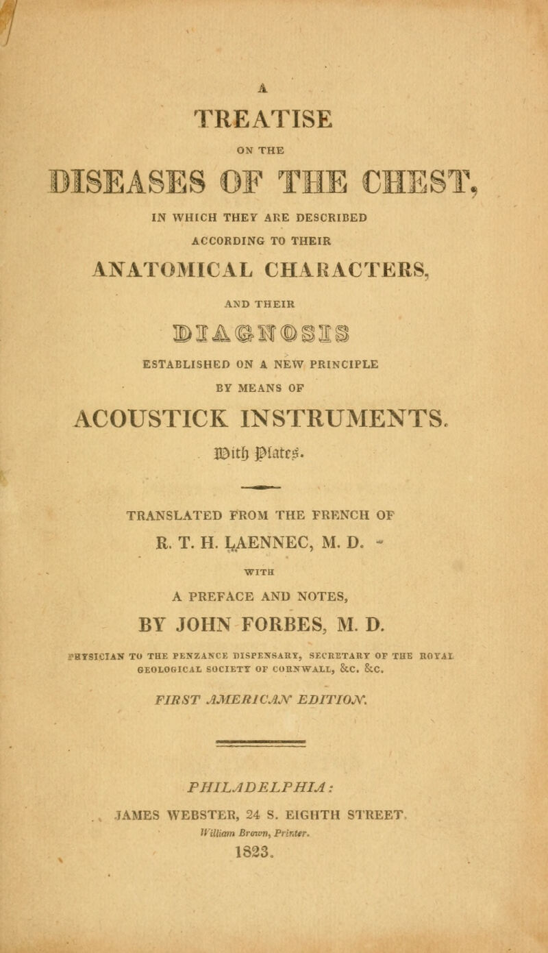 A TREATISE ON THE DISEASES OF THE CHEST IN WHICH THEY ARE DESCRIBED ACCORDING TO THEIR ANATOMICAL CHARACTERS, AND THEIR ESTABLISHED ON A NEW PRINCIPLE BY MEANS OF ACOUSTICK INSTRUMENTS. TRANSLATED FROM THE FRENCH OF R. T. H I^AENNEC, M. D. - WITH A PREFACE AND NOTES, BY JOHN FORBES, M. D. THTSICIAN TO THE PENZANCE DISPENSAaY, SECUETART OF THE ROTAt GEOLOGICAL SOCIETT OF COENWALL, &C. &C. FIRST AMERICAJV EDITIOjY. PHILADELPHIA: JAMES WEBSTER, 24 S. EIGHTH STREET, ll'illiam Brmvti, Printtr. 1823.