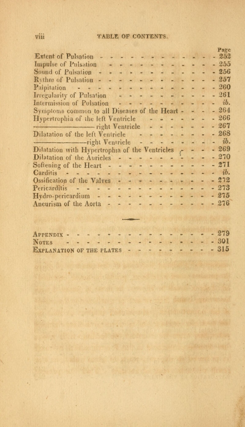 Page Extent of Pulsation 252 Impulse of Piilsaiioa --....----. 255 Sound of Pfjisaiion 256 Rvthn) of Pulsation 257 Palpitation 260 Irregularity of Pulsation -...-261 Intermission of Pulsation .-----.--- i6. Symptorjjs conrjmon to all Diseases of the Heart . - - - 264 Hypertrophia of the left Ventricle - - 266 right Ventricle 267 Dilatation of the left Ventricle 268 right Ventricle ib. Dilatation with Hypertrophia of the Ventricles ,- - - - 269 Dilatation of the Auricles '. ... 270 Softening of the Heart .._.- 271 Carditis _-_-.. _--t6. Ossification of the Valves .--------- 2'?2 Pericarditis 273 Hydro-pericardium ------------ 275 Aneurisoi of the Aorta 276 Appendix ------- 279 Notes 301 Explanation of the plates - - - - 315